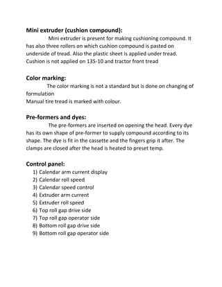 Mini extruder (cushion compound):
Mini extruder is present for making cushioning compound. It
has also three rollers on which cushion compound is pasted on
underside of tread. Also the plastic sheet is applied under tread.
Cushion is not applied on 135-10 and tractor front tread
Color marking:
The color marking is not a standard but is done on changing of
formulation
Manual tire tread is marked with colour.
Pre-formers and dyes:
The pre-formers are inserted on opening the head. Every dye
has its own shape of pre-former to supply compound according to its
shape. The dye is fit in the cassette and the fingers grip it after. The
clamps are closed after the head is heated to preset temp.
Control panel:
1) Calendar arm current display
2) Calendar roll speed
3) Calendar speed control
4) Extruder arm current
5) Extruder roll speed
6) Top roll gap drive side
7) Top roll gap operator side
8) Bottom roll gap drive side
9) Bottom roll gap operator side
 