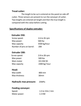 Tread cutter:
The length to be cut is entered on the panel on side off
cutter. Three sensors are present to run the conveyer of cutter.
Two lengths are entered set length and then the true length is
compared with this value before cutting.
Specifications of duplex extruder:
Extruder 250:
Screw speed: 2.6 to 26 rpm
Max power: 500 Kw
Max capacity 3500 kg/hour
Number of pins on barrel: 200
Extruder 200:
Screw speed: 2.8 to 28 rpm
Max power 500 Kw
Main motor 315 KW DC
Max capacity 2300 kg/ hour
Head:
Max width 800 mm
Max thickness 30mm
Hydraulic max pressure: 25MPa
Feeding conveyer:
Speed: 1.5 to 15m / min
Motor power: 1.5 KW
 