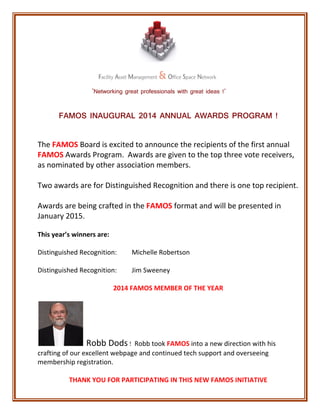 ‘Networking great professionals with great ideas !’ 
FAMOS INAUGURAL 2014 ANNUAL AWARDS PROGRAM ! 
The FAMOS Board is excited to announce the recipients of the first annual 
FAMOS Awards Program. Awards are given to the top three vote receivers, 
as nominated by other association members. 
Two awards are for Distinguished Recognition and there is one top recipient. 
Awards are being crafted in the FAMOS format and will be presented in 
January 2015. 
This year’s winners are: 
Distinguished Recognition: Michelle Robertson 
Distinguished Recognition: Jim Sweeney 
2014 FAMOS MEMBER OF THE YEAR 
Robb Dods ! Robb took FAMOS into a new direction with his 
crafting of our excellent webpage and continued tech support and overseeing 
membership registration. 
THANK YOU FOR PARTICIPATING IN THIS NEW FAMOS INITIATIVE 
