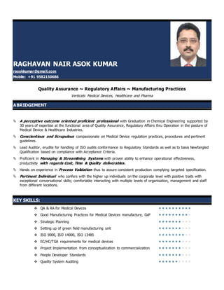 RAGHAVAN NAIR ASOK KUMAR
rasokkumar@gmail.com
Mobile: +91 9582150686
Quality Assurance ~ Regulatory Affairs ~ Manufacturing Practices
Verticals: Medical Devices, Healthcare and Pharma
ABRIDGEMENT
 A perceptive outcome oriented proficient professional with Graduation in Chemical Engineering supported by
30 years of expertise at the functional area of Quality Assurance, Regulatory Affairs thru Operation in the pasture of
Medical Device & Healthcare Industries.
 Conscientious and Scrupulous compassionate on Medical Device regulation practices, procedures and pertinent
guidelines.
 Lead Auditor, erudite for handling of ISO audits conformance to Regulatory Standards as well as to basis Newfangled
Qualification based on compliance with Acceptance Criteria.
 Proficient in Managing & Streamlining Systems with proven ability to enhance operational effectiveness,
productivity with regards Cost, Time & Quality deliverables.
 Hands on experience in Process Validation thus to assure consistent production complying targeted specification.
 Pertinent Individual who confers with the higher up individuals on the corporate level with positive traits with
exceptional conversational skills; comfortable interacting with multiple levels of organisation, management and staff
from different locations.
KEY SKILLS:
 QA & RA for Medical Devices 
 Good Manufacturing Practices for Medical Devices manufacture, GxP 
 Strategic Planning 
 Setting up of green field manufacturing unit 
 ISO 9000, ISO 14000, ISO 13485 
 EC/HC/TGA requirements for medical devices 
 Project Implementation from conceptualization to commercialization 
 People Developer Standards 
 Quality System Auditing 
 
