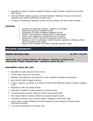  Responsible for customer complaint investigation techniques, vigilance handling, corrective and preventative
action analysis.
 Timely and effective regulatory approvals per Product Roadmaps. Identifying root causes and driving the
responsible groups towards implementing corrective actions.
 To support of manufacturing, engineering, customer services, marketing, and sales channels worldwide.
Attainments:
 Developed and implemented regulatory strategy for zero disruption
 Reduced the cycle time of registration to 30%
 Implemented ISO 13485 and obtained Certification from BSI.
 Involved in the development of Schedule MIII for medical devices
 Involved in the development of Medical Device rules by CDSCO
 Representative of India in the Asian Harmonisation Working Party
 Regulatory co chair for Confederation of Indian Industries, responsible for dialogues with the
Govt on all regulatory Policy matters
 Member of core committee of the Medical Technology Association of India
PRECEDING ASSIGNMENTS:
COVIDIEN HEALTHCARE INDIA Apr 2009 to Aug 2013
“Director (QA- Asia)” Covidien Healthcare Pte. Singapore – Reporting to Sr.Director Asia
“Head (QA/RA)” Covidien Healthcare India – Reporting to Director RA & QA
Responsibilities: Director (QA - Asia)
 Responsible for Quality Assurance function for Asia
 To foster quality culture in the organization.
 Maintaining close interactions with Asia teams for inputs on Quality and feedback on performance.
 Ensure periodic Audits to Support compliance.
 To direct, implement, and maintain of an effective ISO 9001 & ISO 13485 QMS throughout Marketing companies
in Asia.
 Responsible for PMS of all Covidien Products
 Responsible for validation of critical processes and revised processes.
 To ensure processes & products conformance through planned quality audits.
 Drive change initiatives to improve compliance and quality management system.
 To establish & implement overall compliance policies / strategies to meet business needs.
 Keep an update on latest international harmonized standards & product standards, and ensure product
conformance accordingly.
 To increase the effectiveness of the quality circles.
 