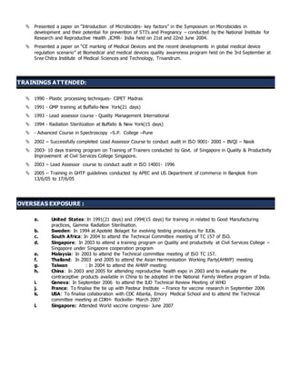  Presented a paper on “Introduction of Microbicides- key factors” in the Symposium on Microbicides in
development and their potential for prevention of STI’s and Pregnancy – conducted by the National Institute for
Research and Reproductive Health ,ICMR- India held on 21st and 22nd June 2004.
 Presented a paper on “CE marking of Medical Devices and the recent developments in global medical device
regulation scenario” at Biomedical and medical devices quality awareness program held on the 3rd September at
Sree Chitra Institute of Medical Sciences and Technology, Trivandrum.
TRAININGS ATTENDED:
 1990 - Plastic processing techniques- CIPET Madras
 1991 - GMP training at Buffallo-New York(21 days)
 1993 - Lead assessor course - Quality Management International
 1994 - Radiation Sterilization at Buffallo & New York(15 days)
 - Advanced Course in Spectroscopy –S.P. College –Pune
 2002 – Successfully completed Lead Assessor Course to conduct audit in ISO 9001- 2000 – BVQI – Nasik
 2003- 10 days training program on Training of Trainers conducted by Govt. of Singapore in Quality & Productivity
Improvement at Civil Services College Singapore.
 2003 – Lead Assessor course to conduct audit in ISO 14001- 1996
 2005 – Training in GHTF guidelines conducted by APEC and US Department of commerce in Bangkok from
13/6/05 to 17/6/05
OVERSEAS EXPOSURE :
a. United States: In 1991(21 days) and 1994(15 days) for training in related to Good Manufacturing
practices, Gamma Radiation Sterilisation.
b. Sweden: In 1994 at Apotekt Bolaget for evolving testing procedures for IUDs.
c. South Africa: In 2004 to attend the Technical Committee meeting of TC 157 of ISO.
d. Singapore: In 2003 to attend a training program on Quality and productivity at Civil Services College –
Singapore under Singapore cooperation program
e. Malaysia: In 2003 to attend the Technical committee meeting of ISO TC 157.
f. Thailand: In 2003 and 2005 to attend the Asian Harmonisation Working Party(AHWP) meeting
g. Taiwan : In 2004 to attend the AHWP meeting
h. China: In 2003 and 2005 for attending reproductive health expo in 2003 and to evaluate the
contraceptive products available in China to be adopted in the National Family Welfare program of India.
i. Geneva: In September 2006 to attend the IUD Technical Review Meeting of WHO
j. France: To finalise the tie up with Pasteur Institute – France for vaccine research in September 2006
k. USA: To finalise collaboration with CDC Atlanta, Emory Medical School and to attend the Technical
committee meeting at CDRH- Rockville- March 2007
l. Singapore: Attended World vaccine congress- June 2007
 