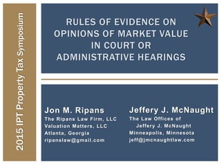 RULES OF EVIDENCE ON
OPINIONS OF MARKET VALUE
IN COURT OR
ADMINISTRATIVE HEARINGS
2015IPTPropertyTaxSymposium
Jon M. Ripans
The Ripans Law Firm, LLC
Valuation Matters, LLC
Atlanta, Georgia
ripanslaw@gmail.com
Jeffery J. McNaught
The Law Offices of
Jeffery J. McNaught
Minneapolis, Minnesota
jeff@jmcnaughtlaw.com
 