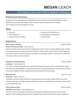 Professional Summary
Skills
Experience
MEGAN LEACH
21121 Pennington Ln, Trabuco Canyon, CA 92679 | (H) 949-838-5467 | megleach@att.net
Energetic and driven with experience in administrative work and customer service. Motivated leader with strong
organizational and prioritization abilities. Areas of expertise include interpersonal communications,
time-management and easily adaptable to change.
Organized
Time Management
Interpersonal Communication
Customer and Personal Service
Administration and Management
Self determined
01/2015 to PresentAdministrative Assistant
Preferred Kitchen and Bath –Lake Forest, CA
Started off as Intern and promoted to full-time employee after 4 months. Receive and place telephone calls. Schedule
and make appointments for designers and sub-contractors. Prepare invoices, reports, memos, financial statements
and other documents, using word processing, spreadsheet, or presentation software. Communicate on a daily basis
with vendors, clients, and sub-contractors.
11/2014 to 05/2015Department Assistant Manager
Nordstrom – Fashion Island, CA
Led, inspired, and taught employees how to sell and provide excellent customer service. Communicated on a daily
basis with buyers giving feedback on current and future product. Led social media team promoting company products
and events on instagram. Planned, organized and executed department events and sales.
10/2011 to 11/2014Sales Associate
Nordstrom – Mission Viejo, CA
Competitive, commission based environment. Promote company values through excellent customer service and
connecting with clients. Top seller and above department average in current department. Promotes to mini-floor lead
for strong leadership skills.
02/2014 to 08/2014Public Relations Intern
BCBG Max Azria Group –West Hollywoood, CA
Executed the set-up of computer based inventory tracking system. Managed samples going in and out of the
showroom while coordinating daily appointments. Organized and produced daily showroom reports. Updated and
 