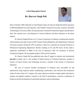 A Brief Biographical Sketch
Dr. Harveer Singh Pali
Born in October 1980 at Bareilly in Uttar Pradesh, India, Dr. Harveer Singh Pali did his education
at MJP Rohilkhand University Bareilly, Utter Pradesh Technical University, Lucknow and Delhi
Technological University, Delhi. His specialization is Internal Combustion Engines and alternative
fuels. His research area is development of various biodiesels and their utilization in the diesel
engines.
Dr. Harveer Singh Pali has over 13 years of experience of industry, teaching and research,
which includes more than 9 years at NIET Greater Noida affiliated by APJ Abdul Kalam Technical
University Lucknow (formerly UPTU Lucknow), where he is currently an Associate Professor in
Mechanical Engineering Department. Besides teaching at UG and PG levels, he has made a
significant contribution to R&D in the area of alternative fuels for utilization in Internal
Combustion Engines. He has guided numbers of PG and UG students.
Dr. Harveer Singh Pali has published more than 25 papers in national and international
journals of repute. He is a life member of Indian Society of Technical Education, member of
Society of Fusion Science and Technology and also a member of the Society of Automotive
Engineers.
His area of research includes development of biodiesel from non-edible oil and
optimization using response surface methodology, performance, and emission and combustion
studies for these fuels in C.I. engines. His career objectives include to impart quality education to
students and applied academic research in the field of performance, emission, combustion of
biodiesel and the development of need based alternative green technologies.
 
