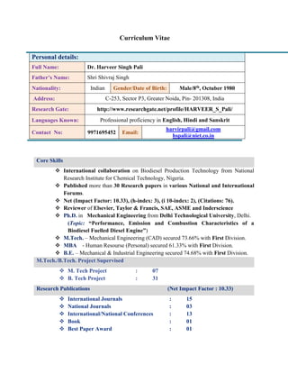 Curriculum Vitae
Core Skills
 International collaboration on Biodiesel Production Technology from National
Research Institute for Chemical Technology, Nigeria.
 Published more than 30 Research papers in various National and International
Forums.
 Net (Impact Factor: 10.33), (h-index: 3), (i 10-index: 2), (Citations: 76).
 Reviewer of Elsevier, Taylor & Francis, SAE, ASME and Inderscience
 Ph.D. in Mechanical Engineering from Delhi Technological University, Delhi.
(Topic: “Performance, Emission and Combustion Characteristics of a
Biodiesel Fuelled Diesel Engine”)
 M.Tech. – Mechanical Engineering (CAD) secured 73.66% with First Division.
 MBA - Human Resourse (Personal) secured 61.33% with First Division.
 B.E. – Mechanical & Industrial Engineering secured 74.68% with First Division.
M.Tech./B.Tech. Project Supervised
 M. Tech Project : 07
 B. Tech Project : 31
Research Publications (Net Impact Factor : 10.33)
 International Journals : 15
 National Journals : 03
 International/National Conferences : 13
 Book : 01
 Best Paper Award : 01
Personal details:
Full Name: Dr. Harveer Singh Pali
Father’s Name: Shri Shivraj Singh
Nationality: Indian Gender/Date of Birth: Male/8th, Octuber 1980
Address: C-253, Sector P3, Greater Noida, Pin- 201308, India
Research Gate: http://www.researchgate.net/profile/HARVEER_S_Pali/
Languages Known: Professional proficiency in English, Hindi and Sanskrit
Contact No: 9971695452 Email:
harvirpali@gmail.com
hspali@niet.co.in
 