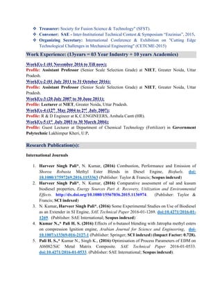  Treasurer: Society for Fusion Science & Technology" (SFST).
 Convener: SAE - Inter-Institutional Technical Contest & Symposium “Enzinius”, 2015.
 Organizing Secretary: International Conference & Exhibition on "Cutting Edge
Technological Challenges in Mechanical Engineering" (CETCME-2015)
Work Experience: (13years = 03 Year Industry + 10 years Academics)
WorkEx-1 (01 November 2016 to Till now):
Profile: Assistant Professor (Senior Scale Selection Grade) at NIET, Greater Noida, Uttar
Pradesh.
WorkEx-2 (01 July 2011 to 31 October 2016):
Profile: Assistant Professor (Senior Scale Selection Grade) at NIET, Greater Noida, Uttar
Pradesh.
WorkEx-3 (20 July 2007 to 30 June 2011):
Profile: Lecturer at NIET, Greater Noida, Uttar Pradesh.
WorkEx-4 (12th May 2004 to 2nd July 2007):
Profile: R & D Engineer at K.C.ENGINEERS, Ambala Cantt (HR).
WorkEx-5 (1st July 2003 to 30 March 2004):
Profile: Guest Lecturer at Department of Chemical Technology (Fertilizer) in Government
Polytechnic Lakhimpur Kheri, U.P.
Research Publication(s):
International Journals
1. Harveer Singh Pali*, N. Kumar, (2016) Combustion, Performance and Emission of
Shorea Robusta Methyl Ester Blends in Diesel Engine, Biofuels. doi:
10.1080/17597269.2016.1153363 (Publisher: Taylor & Francis; Scopus indexed)
2. Harveer Singh Pali*, N. Kumar, (2016) Comparative assessment of sal and kusum
biodiesel properties, Energy Sources Part A: Recovery, Utilization and Environmental
Effects. http://dx.doi.org/10.1080/15567036.2015.1136974. (Publisher: Taylor &
Francis; SCI indexed)
3. N. Kumar, Harveer Singh Pali*, (2016) Some Experimental Studies on Use of Biodiesel
as an Extender in SI Engine, SAE Technical Paper 2016-01-1269. doi:10.4271/2016-01-
1269. (Publisher: SAE International; Scopus indexed)
4. Kumar N.,* Pali H. S. (2016) Effects of n-butanol blending with Jatropha methyl esters
on compression Ignition engine, Arabian Journal for Science and Engineering, doi-
10.1007/s13369-016-2127-1 (Publisher: Springer; SCI indexed) (Impact Factor: 0.728).
5. Pali H. S.,* Kumar N., Singh K., (2016) Optimisation of Process Parameters of EDM on
Al6082/SiC Metal Matrix Composite. SAE Technical Paper 2016-01-0533.
doi:10.4271/2016-01-0533. (Publisher: SAE International; Scopus indexed).
 