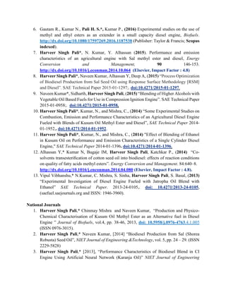 6. Gautam R., Kumar N., Pali H. S.*, Kumar P., (2016) Experimental studies on the use of
methyl and ethyl esters as an extender in a small capacity diesel engine, Biofuels.
http://dx.doi.org/10.1080/17597269.2016.1187538 (Publisher: Taylor & Francis; Scopus
indexed).
7. Harveer Singh Pali*, N. Kumar, Y. Alhassan (2015). Performance and emission
characteristics of an agricultural engine with Sal methyl ester and diesel, Energy
Conversion and Management, 90 146-153.
http://dx.doi.org/10.1016/j.econman.2014.10.064 (Elsevier, Impact Factor : 4.8)
8. Harveer Singh Pali*, Naveen Kumar, Alhassan Y, Deep A, (2015) “Process Optimization
of Biodiesel Production from Sal Seed Oil using Response Surface Methodology [RSM]
and Diesel”. SAE Technical Paper 2015-01-1297;. doi:10.4271/2015-01-1297.
9. Naveen Kumar*, Sidharth, Harveer Singh Pali, (2015) “Blending of Higher Alcohols with
Vegetable Oil Based Fuels for Use in Compression Ignition Engine”. SAE Technical Paper
2015-01-0958;. doi:10.4271/2015-01-0958.
10. Harveer Singh Pali*, Kumar, N., and Mishra, C., (2014) “Some Experimental Studies on
Combustion, Emission and Performance Characteristics of an Agricultural Diesel Engine
Fueled with Blends of Kusum Oil Methyl Ester and Diesel”, SAE Technical Paper 2014-
01-1952,. doi:10.4271/2014-01-1952.
11. Harveer Singh Pali*, Kumar, N., and Mishra, C., (2014) "Effect of Blending of Ethanol
in Kusum Oil on Performance and Emission Characteristics of a Single Cylinder Diesel
Engine," SAE Technical Paper 2014-01-1396. doi:10.4271/2014-01-1396.
12. Alhassan Y,* Kumar N, Bugaje IM, Harveer Singh Pali, Katchkar P., (2014) “Co-
solvents transesteriﬁcation of cotton seed oil into biodiesel: effects of reaction conditions
on quality of fatty acids methyl esters”. Energy Conversion and Management. 84:640–8.
http://dx.doi.org/10.1016/j.enconman.2014.04.080 (Elsevier, Impact Factor : 4.8).
13. Vipul Vibhanshu,* N.Kumar, C. Mishra, S. Sinha, Harveer Singh Pali, S. Basal, (2013)
“Experimental Investigation of Diesel Engine Fueled with Jatropha Oil Blend with
Ethanol” SAE Technical Paper. 2013-24-0105,. doi: 10.4271/2013-24-0105,
(saefuel.saejournals.org and ISSN: 1946-3960).
National Journals
1. Harveer Singh Pali,* Chinmay Mishra and Naveen Kumar, “Production and Physico-
Chemical Characterisation of Kusum Oil Methyl Ester as an Alternative fuel in Diesel
Engine ” Journal of Biofuels, vol.4, pp. 38-46, 2013, doi: 10.5958/j.0976-4763.4.1.005
(ISSN 0976-3015).
2. Harveer Singh Pali,* Naveen Kumar, [2014] “Biodiesel Production from Sal (Shorea
Robusta) Seed Oil”, NIET Journal of Engineering &Technology, vol. 5, pp. 24 – 29. (ISSN
2229-5828)
3. Harveer Singh Pali,* [2013], “Performance Characteristics of Biodiesel Blend in CI
Engine Using Artificial Neural Network (Karanja Oil)” NIET Journal of Engineering
 