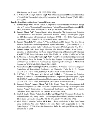 &Technology, vol. 1, pp 46 – 53. (ISSN 2229-5828).
4. S. P. Dwivedi*, S. Singh, Harveer Singh Pali, “Macrostructure and Mechanical Properties
of AA6082/SiC Composite Produced By Mechanical Stir Casting Process” ICARI, (ISSN:
2347-2258)
Peer Reviewed International and National Conferences
1. Harveer Singh Pali,* Naveen Kumar, “Comparative assessment of Sal and Kusum methyl
ester in CI engine”. International Symposium on Fusion of Science and Technology (ISFT-
2016), New Delhi, India, January 18-22, 2016. (ISBN: 978-93-84935-64-1)
2. Harveer Singh Pali,* Naveen Kumar, Vipul Vibhanshu, “Performance and Emission
Characteristics of Castor Seed oil Biodiesel on Medium Capacity Diesel Engine” (paper
no. 147) Proceedings of International Conference STME – 2013 Delhi Technological
University, Delhi, October 25 -26, 2013. (ISBN 978-93-83083-35-0)
3. Harveer Singh Pali,* C. Mishra, A. Yahaya, Sidharth and N. Kumar, “Sal Seed Oil: A
potential feedstock for biodiesel production” (paper code- ISTE 121) Proceedings of ISTE
Delhi section Convention Delhi Technological University, Delhi, September 5-6, 2013.
4. Harveer Singh Pali,* Rohit Singh, Shubham jain, Saumitra Shekhar, Rohit Kumar, “
Castor oil as a Potential fuel for Diesel Engine” Proceedings of International Conference
MANFEX 2013, Amity University, Noida, May 30 -31, 2013. (ISBN 978-93-83083-17-6)
5. Y.Alhassan, N. Kumar, Harveer Singh Pali,* “Catalytic Hydrothermal Liquefaction of
Waste Banana Peels for Heavy Oil Production: Process Optimization” International
Conference & Exhibition on "Cutting Edge Technological Challenges in Mechanical
Engineering" (CETCME-2015). March, 21-22, 2015.
6. Naveen Kumar, Harveer Singh Pali,* “Kusum Oil As A Potential Fuel For CI Engines”
Proceedings of International Conference on Alternative Fuels for I. C. Engines
(ICAFICE) at MNIT Jaipur, February 6-8, 2013. (ISBN 978-81-924029-8-7)
7. A.K.Yadav,* A.F.Sherwani, M.N.Karimi and H.S.Pali , “Performance & Emission
Analysis of Blends of Mahua Oil Methyl Ester in a Compression Ignition Engine” (Paper
ID - IC030) Proceedings of International Conference on Alternative Fuels for I. C. Engines
(ICAFICE) at MNIT Jaipur, February 6-8, 2013. (ISBN 978-81-924029-8-7)
8. Kausambi Singh,* Harveer Singh Pali, S. P. Divedi, “Study Of Microstructure And
Mechanical Properties Of Aa6082/7.5% Sic Composite Produced By Electromagnetic Stir
Casting Process” Proceedings of International Conference MANFEX 2013, Amity
University, Noida, May 30 -31, 2013. (ISBN 978-93-83083-17-6).
9. Shailesh Singh,* Shashi Prakash Divedi, Harveer Singh Pali, “Composite Produced By
Electromagnetic Stir Casting Process” Proceedings of International Conference MANFEX
2013, Amity University, Noida, May 30 -31, 2013. (ISBN 978-93-83083-17-6).
10. Vivek Singh,* Sandeep Chauhan, H. S. Pali, “ Stress Analysis Of A Spur Gear Tooth
Using Solidworks And Stress Reduction By Stress Relief Hole” (paper code- ISTE 146)
Proceedings of ISTE Delhi section Convention Delhi Technological University, Delhi,
September 5-6, 2013.
 
