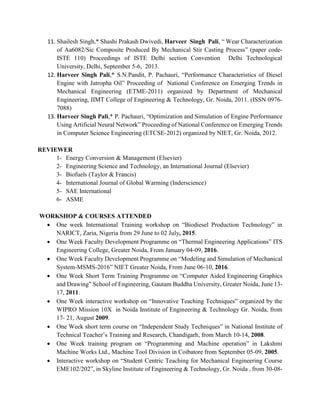 11. Shailesh Singh,* Shashi Prakash Dwivedi, Harveer Singh Pali, “ Wear Characterization
of Aa6082/Sic Composite Produced By Mechanical Stir Casting Process” (paper code-
ISTE 110) Proceedings of ISTE Delhi section Convention Delhi Technological
University, Delhi, September 5-6, 2013.
12. Harveer Singh Pali,* S.N.Pandit, P. Pachauri, “Performance Characteristics of Diesel
Engine with Jatropha Oil” Proceeding of National Conference on Emerging Trends in
Mechanical Engineering (ETME-2011) organized by Department of Mechanical
Engineering, IIMT College of Engineering & Technology, Gr. Noida, 2011. (ISSN 0976-
7088)
13. Harveer Singh Pali,* P. Pachauri, “Optimization and Simulation of Engine Performance
Using Artificial Neural Network” Proceeding of National Conference on Emerging Trends
in Computer Science Engineering (ETCSE-2012) organized by NIET, Gr. Noida, 2012.
REVIEWER
1- Energy Conversion & Management (Elsevier)
2- Engineering Science and Technology, an International Journal (Elsevier)
3- Biofuels (Taylor & Francis)
4- International Journal of Global Warming (Inderscience)
5- SAE International
6- ASME
WORKSHOP & COURSES ATTENDED
 One week International Training workshop on “Biodiesel Production Technology” in
NARICT, Zaria, Nigeria from 29 June to 02 July, 2015.
 One Week Faculty Development Programme on “Thermal Engineering Applications” ITS
Engineering College, Greater Noida, From January 04-09, 2016.
 One Week Faculty Development Programme on “Modeling and Simulation of Mechanical
System-MSMS-2016” NIET Greater Noida, From June 06-10, 2016.
 One Week Short Term Training Programme on “Computer Aided Engineering Graphics
and Drawing” School of Engineering, Gautam Buddha University, Greater Noida, June 13-
17, 2011.
 One Week interactive workshop on “Innovative Teaching Techniques” organized by the
WIPRO Mission 10X in Noida Institute of Engineering & Technology Gr. Noida, from
17- 21, August 2009.
 One Week short term course on “Independent Study Techniques” in National Institute of
Technical Teacher’s Training and Research, Chandigarh, from March 10-14, 2008.
 One Week training program on “Programming and Machine operation” in Lakshmi
Machine Works Ltd., Machine Tool Division in Coibatore from September 05-09, 2005.
 Interactive workshop on “Student Centric Teaching for Mechanical Engineering Course
EME102/202”, in Skyline Institute of Engineering & Technology, Gr. Noida , from 30-08-
 