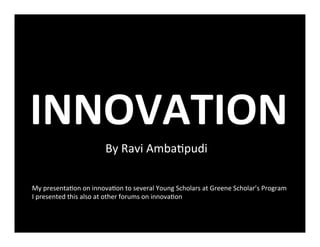 INNOVATION	
  
By	
  Ravi	
  Amba+pudi	
  
	
  
My	
  presenta+on	
  on	
  innova+on	
  to	
  several	
  Young	
  Scholars	
  at	
  Greene	
  Scholar’s	
  Program	
  	
  
I	
  presented	
  this	
  also	
  at	
  other	
  forums	
  on	
  innova+on	
  
 