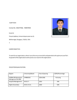 SUDIP KESH
Contact No. 8016777818, 7699479594
Email Id:
Presentaddress:Immonkalyansarani sec2c
Bidhannagar,Durgapur,713212, W.B.
1
CAREER OBJECTIVE:
To work foran organization,where Icanutilize mycurrentskillsandpotential tothe optimumLevel fort
he growth of the organizationandto prove as an assetto the organization.
EDUCATION QUALIFICATION:
Degree University/Board Year of passing CGPA/Percentage
PGDBA ON Operations
Management& HRM
SYMBIOSIS 2014-2018 Pursuing
Hospital Management W.B.U.T. 2013 74%
HigherSecondary W.B.C.H.S.E. 2010 53%
 