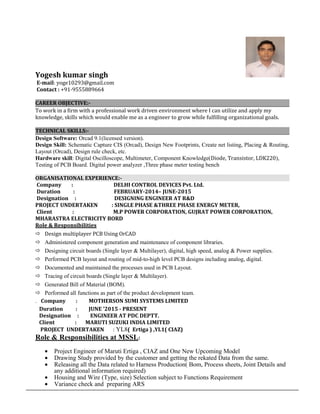 Yogesh kumar singh
E-mail: yoge10293@gmail.com
Contact : +91-9555889664
CAREER OBJECTIVE:-
To work in a firm with a professional work driven environment where I can utilize and apply my
knowledge, skills which would enable me as a engineer to grow while fulfilling organizational goals.
TECHNICAL SKILLS:-
Design Software: Orcad 9.1(licensed version).
Design Skill: Schematic Capture CIS (Orcad), Design New Footprints, Create net listing, Placing & Routing,
Layout (Orcad), Design rule check, etc.
Hardware skill: Digital Oscilloscope, Multimeter, Component Knowledge(Diode, Transistor, LDK220),
Testing of PCB Board. Digital power analyzer ,Three phase meter testing bench
ORGANISATIONAL EXPERIENCE:-
Company : DELHI CONTROL DEVICES Pvt. Ltd.
Duration : FEBRUARY-2014– JUNE-2015
Designation : DESIGNING ENGINEER AT R&D
PROJECT UNDERTAKEN : SINGLE PHASE &THREE PHASE ENERGY METER,
Client : M.P POWER CORPORATION, GUJRAT POWER CORPORATION,
MHARASTRA ELECTRICITY BORD
Role & Responsibilities
 Design multiplayer PCB Using OrCAD
 Administered component generation and maintenance of component libraries.
 Designing circuit boards (Single layer & Multilayer), digital, high speed, analog & Power supplies.
 Performed PCB layout and routing of mid-to-high level PCB designs including analog, digital.
 Documented and maintained the processes used in PCB Layout.
 Tracing of circuit boards (Single layer & Multilayer).
 Generated Bill of Material (BOM).
 Performed all functions as part of the product development team.
. Company : MOTHERSON SUMI SYSTEMS LIMITED
Duration : JUNE ’2015 - PRESENT
Designation : ENGINEER AT PDC DEPTT.
Client : MARUTI SUZUKI INDIA LIMITED
PROJECT UNDERTAKEN : YL8( Ertiga ) ,YL1( CIAZ)
Role & Responsibilities at MSSL:
• Project Engineer of Maruti Ertiga , CIAZ and One New Upcoming Model
• Drawing Study provided by the customer and getting the rekated Data from the same.
• Releasing all the Data related to Harness Production( Bom, Process sheets, Joint Details and
any additional information required)
• Housing and Wire (Type, size) Selection subject to Functions Requirement
• Variance check and preparing ARS
 