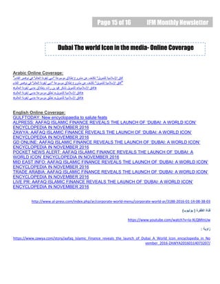 Page 15 of 16 IFM Monthly Newsletter
Arabic Online Coverage:
"‫القادم‬ ‫نوفمبر‬ ‫في‬ "‫العالم‬ ‫أيقونة‬ ‫"دبي‬ ‫موسوعة‬ ‫إطالق‬ ‫مشروع‬ ‫عن‬ ‫تكشف‬ "‫للتمويل‬ ‫اإلسالمية‬ ‫آفاق‬
‫القادم‬ ‫نوفمبر‬ ‫في‬ "‫العالم‬ ‫أيقونة‬ ‫"دبي‬ ‫موسوعة‬ ‫إطالق‬ ‫مشروع‬ ‫عن‬ ‫تكشف‬ "‫للتمويل‬ ‫اإلسالمية‬ ‫آفاق‬"
«‫العالم‬ ‫أيقونة‬ ‫«دبي‬ ‫بإطالق‬ ‫راشد‬ ‫بن‬ ‫دمحم‬ ‫تشكر‬ ‫للتمويل‬ »‫اإلسالمية‬ ‫آفاق‬»
«‫العالم‬ ‫أيقونة‬ ‫«دبي‬ ‫موسوعة‬ ‫تطلق‬ »‫للتمويل‬ ‫اإلسالمية‬ ‫آفاق‬»
«‫العالم‬ ‫أيقونة‬ ‫«دبي‬ ‫موسوعة‬ ‫تطلق‬ »‫للتمويل‬ ‫اإلسالمية‬ ‫آفاق‬»
English Online Coverage:
GULFTODAY: New encyclopaedia to salute feats
ALPRESS: AAFAQ ISLAMIC FINANCE REVEALS THE LAUNCH OF ‘DUBAI: A WORLD ICON’
ENCYCLOPEDIA IN NOVEMBER 2016
ZAWYA: AAFAQ ISLAMIC FINANCE REVEALS THE LAUNCH OF ‘DUBAI: A WORLD ICON’
ENCYCLOPEDIA IN NOVEMBER 2016
GD ONLINE: AAFAQ ISLAMIC FINANCE REVEALS THE LAUNCH OF ‘DUBAI: A WORLD ICON’
ENCYCLOPEDIA IN NOVEMBER 2016
POCKET NEWS ALERT: AAFAQ ISLAMIC FINANCE REVEALS THE LAUNCH OF ‘DUBAI: A
WORLD ICON’ ENCYCLOPEDIA IN NOVEMBER 2016
MID EAST INFO: AAFAQ ISLAMIC FINANCE REVEALS THE LAUNCH OF ‘DUBAI: A WORLD ICON’
ENCYCLOPEDIA IN NOVEMBER 2016
TRADE ARABIA: AAFAQ ISLAMIC FINANCE REVEALS THE LAUNCH OF ‘DUBAI: A WORLD ICON’
ENCYCLOPEDIA IN NOVEMBER 2016
LIVE PR: AAFAQ ISLAMIC FINANCE REVEALS THE LAUNCH OF ‘DUBAI: A WORLD ICON’
ENCYCLOPEDIA IN NOVEMBER 2016
http://www.al-press.com/index.php/ar/corporate-world-menu/corporate-world-ar/3188-2016-01-14-08-38-03
‫الظفرة‬ ‫قناة‬(‫يوتيوب‬)
https://www.youtube.com/watch?v=Ia-XLQMInUw
‫زاوية‬:
https://www.zawya.com/story/aafaq_Islamic_Finance_reveals_the_launch_of_Dubai_A_World_Icon_encyclopedia_in_No
vember_2016-ZAWYA20160114073207/
Dubai The world Icon in the media- Online Coverage
 