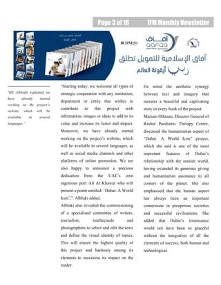Page 3 of 16 IFM Monthly Newsletter
“HE Alblouki explained we
have already started
working on the project’s
website, which will be
available in several
languages.”
“Starting today, we welcome all types of
strategic cooperation with any institution,
department or entity that wishes to
contribute to this project with
information, images or ideas to add to its
value and increase its luster and impact.
Moreover, we have already started
working on the project’s website, which
will be available in several languages, as
well as social media channels and other
platforms of online promotion. We are
also happy to announce a precious
dedication from the UAE’s own
ingenious poet Ali Al Khawar who will
present a poem entitled: ‘Dubai: A World
Icon’,”. Albluki added.
Albluki also revealed the commissioning
of a specialised committee of writers,
journalists, intellectuals and
photographers to select and edit the texts
and define the visual identity of topics.
This will ensure the highest quality of
this project and harmony among its
elements to maximise its impact on the
reader.
He noted the aesthetic synergy
between text and imagery that
narrates a beautiful and captivating
story in every book of the project.
Mariam Othman, Director General of
Rashid Paediatric Therapy Centre,
discussed the humanitarian aspect of
“Dubai: A World Icon” project,
which she said is one of the most
important features of Dubai’s
relationship with the outside world,
having extended its generous giving
and humanitarian assistance to all
corners of the planet. She also
emphasised that the human aspect
has always been an important
cornerstone in prosperous societies
and successful civilisations. She
added that Dubai’s renaissance
would not have been so graceful
without the integration of all the
elements of success, both human and
technological.
 