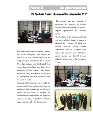 Page 4 of 16
Page 4 of 16 IFM Monthly Newsletter
IFM recently concluded the two-day training
on “Product Champion”. The training was
conducted at Villa Rotana, Dubai for the
aafaq employees from 6th to 7th of January
2016. Ten trainees were handpicked from
various departments based upon their roles in
positioning of their products. The training
was conducted by Miss Keelin Vernon, who
is a management consultant, freelance trainer
and Coach in Dubai.
Objectives of the training were to enable the
attendees understand and analyse the current
position of their product and its life cycle,
identify various tools to analysis and
understand the current market for respective
products, and how, as product champions,
create synergies with other departments.
The training was also indented to
encourage the attendees to become
decision makers to develop the product,
explore opportunities for effective
results.
The feedback of the training conducted
was overwhelming. Indeed it became a
platform for exchange of ideas and
sharing concerns among various
departments and the synergies were
made. The sessions were interactive,
group oriented and directed towards
collective achievement of the Company’s
Vision.
IFM Conducts Product champions Workshop on Jan 6th
-7th
 
