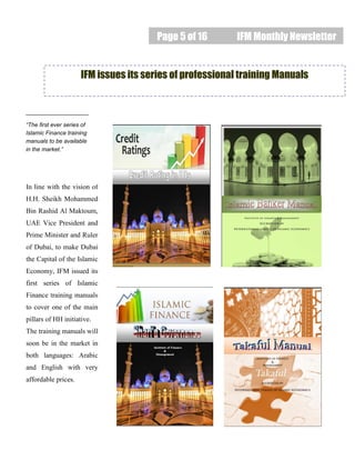 Page 5 of 16 IFM Monthly Newsletter
IFM issues its series of professional training Manuals
“The first ever series of
Islamic Finance training
manuals to be available
in the market.”
In line with the vision of
H.H. Sheikh Mohammed
Bin Rashid Al Maktoum,
UAE Vice President and
Prime Minister and Ruler
of Dubai, to make Dubai
the Capital of the Islamic
Economy, IFM issued its
first series of Islamic
Finance training manuals
to cover one of the main
pillars of HH initiative.
The training manuals will
soon be in the market in
both languages: Arabic
and English with very
affordable prices.
 