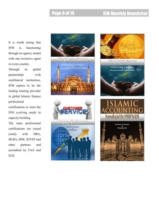 Page 6 of 16
Page 6 of 16 IFM Monthly Newsletter
It is worth noting that
IFM is functioning
through an agency model
with one exclusive agent
in every country.
Through its global
partnerships with
multilateral institutions,
IFM aspires to be the
leading training provider
in global Islamic finance
professional
certifications to meet the
IFSI evolving needs in
capacity building.
The main professional
certifications are issued
jointly with IIRA,
IICRA, IIIW, ICPAP and
other partners and
accredited by FAA and
ILIE.
 