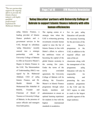 Page 7 of 16 IFM Monthly Newsletter
“The new partnership
supports the ongoing
efforts to provide the
Islamic finance
industry with highly
qualified
professionals”
Explained Dr
Mahmoud Abdulaal
aafaq Islamic Finance, a
leading provider of Islamic
finance products and e-
government services in the
UAE, through its subsidiary
‘aafaq Education,’ recently
entered into a strategic
partnership with the
University College of Bahrain
to offer an Executive Master’s
Degree in Islamic Finance in
the UAE. The Memorandum
of Understanding (MoU) was
signed by Dr. Mahmoud
Abdalaal, CEO of aafaq
Islamic Finance, and Dr.
Sheikh Khalid Bin
Mohammed Bin Abdullah Al
Khalifa, Founder and
Chairman of Board of
Trustees at University College
of Bahrain, in the presence of
senior officials and managers
from both parties.
The signing comes at a
strategic time when the
UAE is witnessing growing
investments towards human
capital to raise the bar of
Islamic finance in line with
Dubai’s efforts to achieve
the ambitious vision of
becoming the capital of the
global Islamic economy in
the coming few years.
Under the terms of the
newly concluded
agreement, the University
College of Bahrain will be
offering the Executive
Master’s in Islamic Finance
programme through select
faculty members and
administrators to ensure an
optimal learning experience
for students in line with the
highest international
standards in academics.
For its part, aafaq
Education will provide
the necessary licensing
for the provision of the
new Master’s
programme in the
UAE, in addition to the
required offices and
state-of-the-art
classrooms along with
the management of the
programme. aafaq
Education will also be
responsible for
marketing and
promoting the new
academic programme
in the UAE and the
GCC region, in order
to reach to the largest
possible segment of the
target audience.
‘Aafaq Education’ partners with University College of
Bahrain to support Islamic finance industry with elite
human efficiencies
 