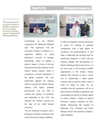 Page 8 of 16
Page 8 of 16 IFM Monthly Newsletter
“This agreement will
be of great benefit in
building competences
and encouraging
investment in human
capital” Explained Dr
Mahmoud Abdulaal
Commenting on the bilateral
cooperation, Dr. Mahmoud Abdulaal
said: “The agreement with the
University College of Bahrain is a
significant addition to aafaq
Education’s network of strategic
partnerships aimed at making a
positive impact in terms of driving
faster growth and development of the
Islamic finance industry which is
considered a pivotal contributor to
the global economy. The new
partnership supports the ongoing
efforts to provide the Islamic finance
industry with highly qualified
professionals who are able to
continue the journey of excellence
and leadership in the UAE and
reinforce the country’s position on
the map of the world Islamic
economy”.
“We are honoured to partner with a
prestigious academic institution such
as the University College of Bahrain
to offer an integrated learning framework
to ensure the building of qualified
competences with a high degree of
excellence and professionalism. It will
help in addressing the growing need for
specialized manpower to deal with the
ongoing changes and developments of
Islamic banking products and services. At
the same time, it will leverage available
opportunities in the Islamic finance
industry that continues to play a crucial
role in maintaining a stable global
economy and is poised to reach a total of
USD 3.4 trillion by 2020. We are
confident that this agreement will be of
great benefit in building competences and
encouraging investment in human capital
to achieve Dubai’s 'Capital of Islamic
Economy' initiative launched by H.H.
Sheikh Mohammed Bin Rashid Al
Maktoum, Vice President and Prime
Minister of the UAE and Ruler of Dubai,”
added Abdalaal.
 