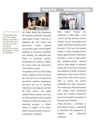 Page 9 of 16 IFM Monthly Newsletter
“Cooperating with
one of the leading
finance companies in
the UAE opens up a
new door for us to
expand our
specialized academic
programmes” Added
Dr Al Khalifa
Dr. Sheikh Khalid Bin Mohammed
Bin Abdullah Al Khalifa commended
aafaq Islamic Finance’s vital role in
supporting the UAE market with
best-in-class Islamic financial
services that comply with the highest
standards of innovation, excellence
and reliability. He underlined their
efforts to encourage research,
development and training to address
the various needs and requirements
of the Islamic economy.
“Cooperating with one of the leading
finance companies in the UAE opens
up a new door for us to expand our
specialized academic programmes
and paves the way to contribute
effectively in providing the local and
the GCC markets with highly
qualified human resources who have
the skills and talents to face emerging
challenges and take advantage of the
promising prospects in Islamic
finance, in support of the serious
efforts to promote Islamic economy,”
concluded Dr. Al Khalifa.
aafaq Islamic Finance was
established in 2006 under a clear
vision to provide innovative Islamic
financial services and products that
comply with Islamic Shari’ah to meet
the needs of the local and regional
markets. It enjoys a leading position
among reputed financial institutions,
providing a variety of high quality
and institution-oriented financial
services. aafaq adopts an ambitious
strategy that is focused on exploring
and employing available investment
opportunities within various business
sectors in the UAE and the region in
order to achieve the highest
stakeholder and client satisfaction.
The company has robust partnerships
with leading local government
entities and a number of high-level
research and academic institutions in
the region and worldwide.
Aafaq Education, a subsidiary of
aafaq Islamic Finance, is specialized
in investment and management of
academic and educational
institutions.
 