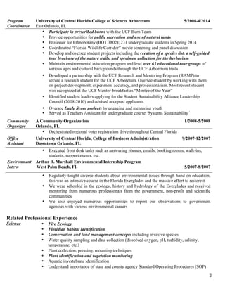   2	
  
Related Professional Experience
Science • Fire Ecology
• Floridian habitat identification
• Conservation and land management concepts including invasive species
• Water quality sampling and data collection (dissolved oxygen, pH, turbidity, salinity,
temperature, etc.)
• Plant collection, pressing, mounting techniques
• Plant identification and vegetation monitoring
• Aquatic invertebrate identification
• Understand importance of state and county agency Standard Operating Procedures (SOP)
Program
Coordinator
University of Central Florida College of Sciences Arboretum 5/2008-4/2014
East Orlando, FL
• Participate in prescribed burns with the UCF Burn Team
• Provide opportunities for public recreation and use of natural lands
• Professor for Ethnobotany (BOT 3802); 231 undergraduate students in Spring 2014
• Coordinated “Florida Wildlife Corridor” movie screening and panel discussion
• Develop and oversee student projects including the creation of a species list, a self-guided
tour brochure of the nature trails, and specimen collection for the herbarium
• Maintain environmental education program and lead over 65 educational tour groups of
various ages and cultural backgrounds through the UCF Arboretum trails
• Developed a partnership with the UCF Research and Mentoring Program (RAMP) to
secure a research student for the UCF Arboretum. Oversee student by working with them
on project development, experiment accuracy, and professionalism. Most recent student
was recognized at the UCF Mentor-breakfast as “Mentee of the Year”
• Identified student leaders applying for the Student Sustainability Alliance Leadership
Council (2008-2010) and advised accepted applicants
• Oversee Eagle Scout projects by engaging and mentoring youth
• Served as Teachers Assistant for undergraduate course ‘Systems Sustainability’
Community
Organizer
A Community Organization
Orlando, FL
1/2008-5/2008
• Orchestrated regional voter registration drive throughout Central Florida
Office
Assistant
University of Central Florida, College of Business Administration
Downtown Orlando, FL
9/2007-12/2007
• Executed front desk tasks such as answering phones, emails, booking rooms, walk-ins,
students, support events, etc.
Environment
Intern
Arthur R. Marshall Environmental Internship Program
West Palm Beach, FL 5/2007-8/2007
• Regularly taught diverse students about environmental issues through hand-on education;
this was an intensive course in the Florida Everglades and the massive effort to restore it
• We were schooled in the ecology, history and hydrology of the Everglades and received
mentoring from numerous professionals from the government, non-profit and scientific
communities
• We also enjoyed numerous opportunities to report our observations to government
agencies with various environmental careers
 