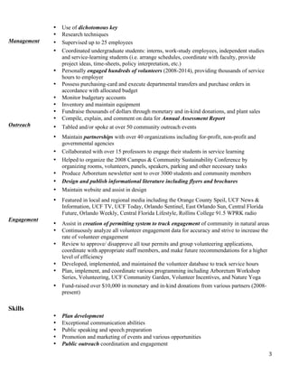   3	
  
• Use of dichotomous key
• Research techniques
Management • Supervised up to 25 employees
• Coordinated undergraduate students: interns, work-study employees, independent studies
and service-learning students (i.e. arrange schedules, coordinate with faculty, provide
project ideas, time-sheets, policy interpretation, etc.)
• Personally engaged hundreds of volunteers (2008-2014), providing thousands of service
hours to employer
• Possess purchasing-card and execute departmental transfers and purchase orders in
accordance with allocated budget
• Monitor budgetary accounts
• Inventory and maintain equipment
• Fundraise thousands of dollars through monetary and in-kind donations, and plant sales
• Compile, explain, and comment on data for Annual Assessment Report
Outreach • Tabled and/or spoke at over 50 community outreach events
• Maintain partnerships with over 40 organizations including for-profit, non-profit and
governmental agencies
• Collaborated with over 15 professors to engage their students in service learning
• Helped to organize the 2008 Campus & Community Sustainability Conference by
organizing rooms, volunteers, panels, speakers, parking and other necessary tasks
• Produce Arboretum newsletter sent to over 3000 students and community members
• Design and publish informational literature including flyers and brochures
• Maintain website and assist in design
• Featured in local and regional media including the Orange County Speil, UCF News &
Information, UCF TV, UCF Today, Orlando Sentinel, East Orlando Sun, Central Florida
Future, Orlando Weekly, Central Florida Lifestyle, Rollins College 91.5 WPRK radio
Engagement
• Assist in creation of permitting system to track engagement of community in natural areas
• Continuously analyze all volunteer engagement data for accuracy and strive to increase the
rate of volunteer engagement
• Review to approve/ disapprove all tour permits and group volunteering applications,
coordinate with appropriate staff members, and make future recommendations for a higher
level of efficiency
• Developed, implemented, and maintained the volunteer database to track service hours
• Plan, implement, and coordinate various programming including Arboretum Workshop
Series, Volunteering, UCF Community Garden, Volunteer Incentives, and Nature Yoga
•• Fund-raised over $10,000 in monetary and in-kind donations from various partners (2008-
present)
•
Skills
• Plan development
• Exceptional communication abilities
• Public speaking and speech preparation
• Promotion and marketing of events and various opportunities
• Public outreach coordination and engagement
 