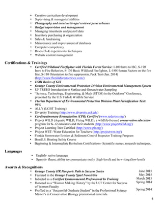  4	
  
• Creative curriculum development
• Supervising & managerial abilities
• Photography and event write-ups/ reviews/ press releases
• Budget supervision and management
• Managing timesheets and payroll data
• Inventory purchasing & organization
• Sales & fundraising
• Maintenance and improvement of databases
• Computer competency
• Research & experimental techniques
• Website content management
Certifications & Trainings
• Certified Wildland Firefighter with Florida Forest Service: I-100 Intro to ISC, S-190
Intro to Fire Behavior, S-130 Basic Wildland Firefighter, L-180 Human Factors on the fire
line, S-110 Orientation to fire suppression, Pack Test (Jan. 2014)
(http://www.floridaforestservice.com/)
• ESRI Basics of GIS
• Orange County Environmental Protection Division Environmental Management System
• UF TREEO Introduction to Surface and Groundwater Sampling
• “Science, Technology, Engineering, & Math (STEM) in the Outdoors” Conference,
presented by the U.S. Fish & Wildlife Service
• Florida Department of Environmental Protection Division Plant Identification Test:
90%
• ALLY (LGBT Training)
• Diversity Training (http://www.diversity.ucf.edu)
• Cardiopulmonary Resuscitation (CPR) Certified (www.redcross.org/)
• Project WILD (Aquatic WILD, Flying WILD), a wildlife-focused conservation education
program for K-12 educators and their students (http://www.projectwild.org/)
• Project Learning Tree Certified (http://www.plt.org/)
• Project WET: Water Education for Teachers (http://projectwet.org/)
• Florida Stormwater Erosion & Sediment Control Inspector Training Program
• BoatU.S. Boating Safety Course
• Beginning & Intermediate Herbalism Certifications- Scientific names, research techniques,
and complete understanding of chemical constituents for each plant species
(holisticlivingschool.org/)Languages
• English- native language
• Spanish- fluent; ability to communicate orally (high-level) and in writing (low-level)
Awards & Recognitions
• Orange County HR Passport: Path to Success Series
• Featured in the Orange County Spiel Newsletter
• Inducted as a Certified Environmental Professional In Training
• Honored as a “Woman Making History” by the UCF Center for Success
of Women Faculty
• Profiled as a “Successful Graduate Student” in the Professional Science
Master’s in Conservation Biology promotional materials
June 2015
May 2015
March 2015
Spring 2014
Spring 2014
 