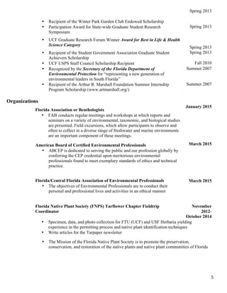   5	
  
• Recipient of the Winter Park Garden Club Endowed Scholarship
Spring 2013
• Participation Award for State-wide Graduate Student Research
Symposium
Spring 2013
• UCF Graduate Research Forum Winner Award for Best in Life & Health
Science Category
Spring 2013
• Recipient of the Student Government Association Graduate Student
Achievers Scholarship
Spring 2013
• UCF USPS Staff Council Scholarship Recipient Fall 2010
• Recognized by the Secretary of the Florida Department of
Environmental Protection for “representing a new generation of
environmental leaders in South Florida”
Summer 2007
• Recipient of the Arthur R. Marshall Foundation Summer Internship
Program Scholarship (www.artmarshall.org/)
Summer 2007
Organizations
Florida Association or Benthologists
• FAB conducts regular meetings and workshops at which reports and
seminars on a variety of environmental, taxonomic, and biological studies
are presented. Field excursions, which allow participants to observe and
often to collect in a diverse range of freshwater and marine environments
are an important component of these meetings.
January 2015
American Board of Certified Environmental Professionals
• ABCEP is dedicated to serving the public and our profession globally by
conferring the CEP credential upon meritorious environmental
professionals found to meet exemplary standards of ethics and technical
practice.
March 2015
Florida/Central Florida Association of Environmental Professionals
• The objectives of Environmental Professionals are to conduct their
personal and professional lives and activities in an ethical manner
March 2015
Florida Native Plant Society (FNPS) Tarflower Chapter Fieldtrip
Coordinator
November
2012-
October 2014
• Specimen, data, and photo collection for FTU (UCF) and USF Herbaria yielding
experience in the permitting process and native plant identification techniques
• Write articles for the Tarpaper newsletter
• The Mission of the Florida Native Plant Society is to promote the preservation,
conservation, and restoration of the native plants and native plant communities of Florida
 