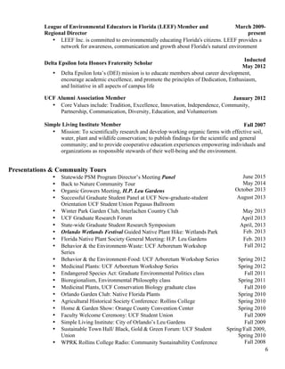   6	
  
League of Environmental Educators in Florida (LEEF) Member and
Regional Director
March 2009-
present
• LEEF Inc. is committed to environmentally educating Florida's citizens. LEEF provides a
network for awareness, communication and growth about Florida's natural environment
Delta Epsilon Iota Honors Fraternity Scholar
Inducted
May 2012
• Delta Epsilon Iota’s (DEI) mission is to educate members about career development,
encourage academic excellence, and promote the principles of Dedication, Enthusiasm,
and Initiative in all aspects of campus life
UCF Alumni Association Member January 2012
• Core Values include: Tradition, Excellence, Innovation, Independence, Community,
Partnership, Communication, Diversity, Education, and Volunteerism
Simple Living Institute Member Fall 2007
• Mission: To scientifically research and develop working organic farms with effective soil,
water, plant and wildlife conservation; to publish findings for the scientific and general
community; and to provide cooperative education experiences empowering individuals and
organizations as responsible stewards of their well-being and the environment.
Presentations & Community Tours
• Statewide PSM Program Director’s Meeting Panel
• Back to Nature Community Tour
• Organic Growers Meeting, H.P. Leu Gardens
June 2015
May 2014
October 2013
• Successful Graduate Student Panel at UCF New-graduate-student
Orientation UCF Student Union Pegasus Ballroom
August 2013
• Winter Park Garden Club, Interlachen Country Club May 2013
• UCF Graduate Research Forum April 2013
• State-wide Graduate Student Research Symposium April, 2013
• Orlando Wetlands Festival Guided Native Plant Hike: Wetlands Park Feb. 2013
• Florida Native Plant Society General Meeting: H.P. Leu Gardens Feb. 2013
• Behavior & the Environment-Waste: UCF Arboretum Workshop
Series
Fall 2012
• Behavior & the Environment-Food: UCF Arboretum Workshop Series Spring 2012
• Medicinal Plants: UCF Arboretum Workshop Series Spring 2012
• Endangered Species Act: Graduate Environmental Politics class Fall 2011
• Bioregionalism, Environmental Philosophy class Spring 2011
• Medicinal Plants, UCF Conservation Biology graduate class Fall 2010
• Orlando Garden Club: Native Florida Plants Spring 2010
• Agricultural Historical Society Conference: Rollins College Spring 2010
• Home & Garden Show: Orange County Convention Center Spring 2010
• Faculty Welcome Ceremony: UCF Student Union Fall 2009
• Simple Living Institute: City of Orlando’s Leu Gardens Fall 2009
• Sustainable Town Hall/ Black, Gold & Green Forum: UCF Student
Union
Spring/Fall 2009,
Spring 2010
• WPRK Rollins College Radio: Community Sustainability Conference Fall 2008
 