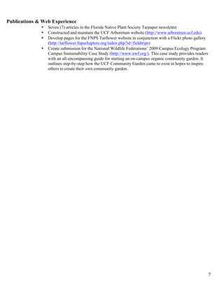   7	
  
Publications & Web Experience
• Seven (7) articles in the Florida Native Plant Society Tarpaper newsletter
• Constructed and maintain the UCF Arboretum website (http://www.arboretum.ucf.edu)
• Develop pages for the FNPS Tarflower website in conjunction with a Flickr photo gallery
(http://tarflower.fnpschapters.org/index.php?id=fieldtrips)
• Create submission for the National Wildlife Federations’ 2009 Campus Ecology Program:
Campus Sustainability Case Study (http://www.nwf.org/). This case study provides readers
with an all-encompassing guide for starting an on-campus organic community garden. It
outlines step-by-step how the UCF Community Garden came to exist in hopes to inspire
others to create their own community garden.
 