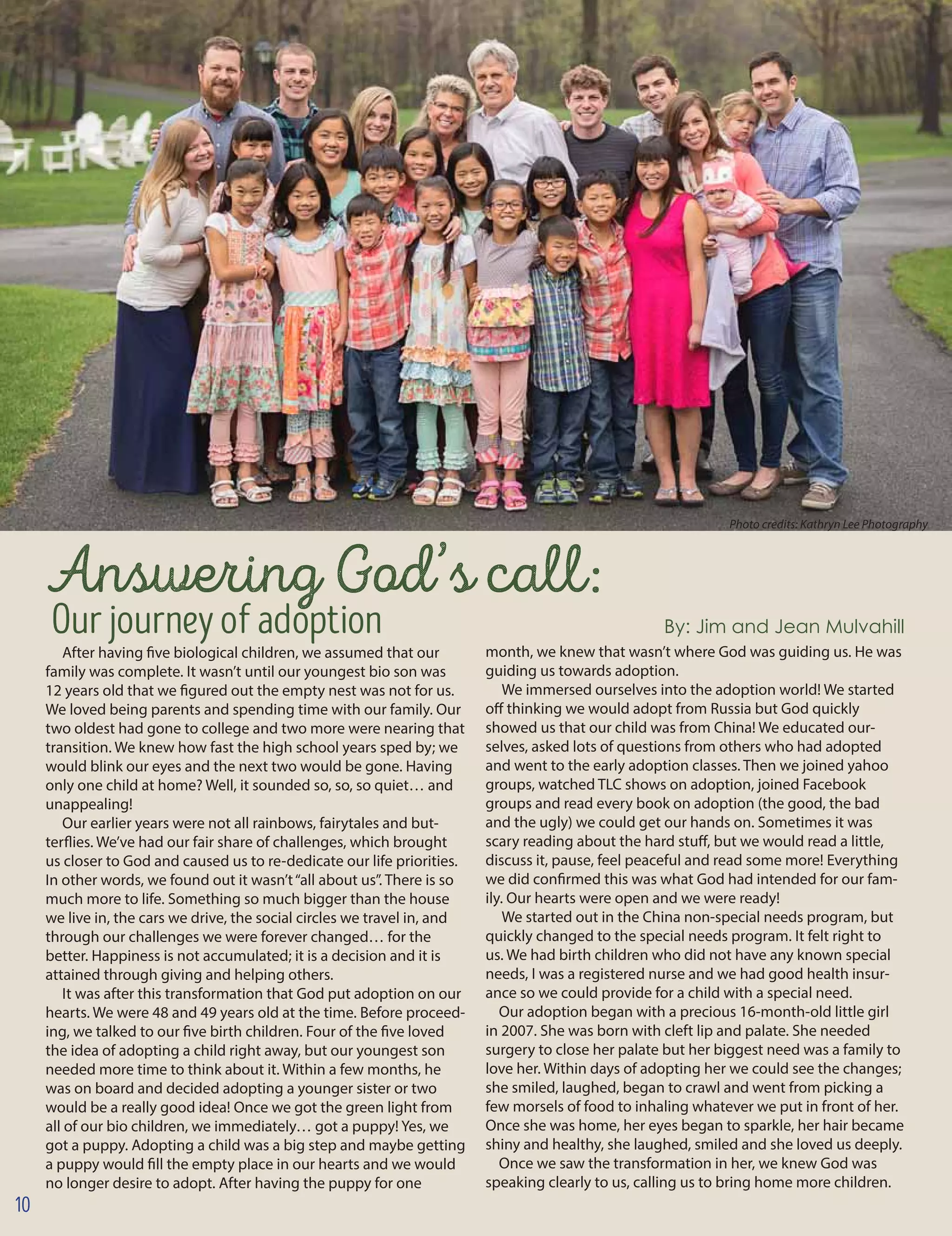 Answering God’s call:
Ourjourneyofadoption 		 	 By: Jim and Jean Mulvahill
After having five biological children, we assumed that our
family was complete. It wasn’t until our youngest bio son was
12 years old that we figured out the empty nest was not for us.
We loved being parents and spending time with our family. Our
two oldest had gone to college and two more were nearing that
transition. We knew how fast the high school years sped by; we
would blink our eyes and the next two would be gone. Having
only one child at home? Well, it sounded so, so, so quiet… and
unappealing!
Our earlier years were not all rainbows, fairytales and but-
terflies. We’ve had our fair share of challenges, which brought
us closer to God and caused us to re-dedicate our life priorities.
In other words, we found out it wasn’t“all about us”. There is so
much more to life. Something so much bigger than the house
we live in, the cars we drive, the social circles we travel in, and
through our challenges we were forever changed… for the
better. Happiness is not accumulated; it is a decision and it is
attained through giving and helping others.
It was after this transformation that God put adoption on our
hearts. We were 48 and 49 years old at the time. Before proceed-
ing, we talked to our five birth children. Four of the five loved
the idea of adopting a child right away, but our youngest son
needed more time to think about it. Within a few months, he
was on board and decided adopting a younger sister or two
would be a really good idea! Once we got the green light from
all of our bio children, we immediately… got a puppy! Yes, we
got a puppy. Adopting a child was a big step and maybe getting
a puppy would fill the empty place in our hearts and we would
no longer desire to adopt. After having the puppy for one
month, we knew that wasn’t where God was guiding us. He was
guiding us towards adoption.
We immersed ourselves into the adoption world! We started
off thinking we would adopt from Russia but God quickly
showed us that our child was from China! We educated our-
selves, asked lots of questions from others who had adopted
and went to the early adoption classes. Then we joined yahoo
groups, watched TLC shows on adoption, joined Facebook
groups and read every book on adoption (the good, the bad
and the ugly) we could get our hands on. Sometimes it was
scary reading about the hard stuff, but we would read a little,
discuss it, pause, feel peaceful and read some more! Everything
we did confirmed this was what God had intended for our fam-
ily. Our hearts were open and we were ready!
We started out in the China non-special needs program, but
quickly changed to the special needs program. It felt right to
us. We had birth children who did not have any known special
needs, I was a registered nurse and we had good health insur-
ance so we could provide for a child with a special need.
Our adoption began with a precious 16-month-old little girl
in 2007. She was born with cleft lip and palate. She needed
surgery to close her palate but her biggest need was a family to
love her. Within days of adopting her we could see the changes;
she smiled, laughed, began to crawl and went from picking a
few morsels of food to inhaling whatever we put in front of her.
Once she was home, her eyes began to sparkle, her hair became
shiny and healthy, she laughed, smiled and she loved us deeply.
Once we saw the transformation in her, we knew God was
speaking clearly to us, calling us to bring home more children.
Photo credits: Kathryn Lee Photography
10
 