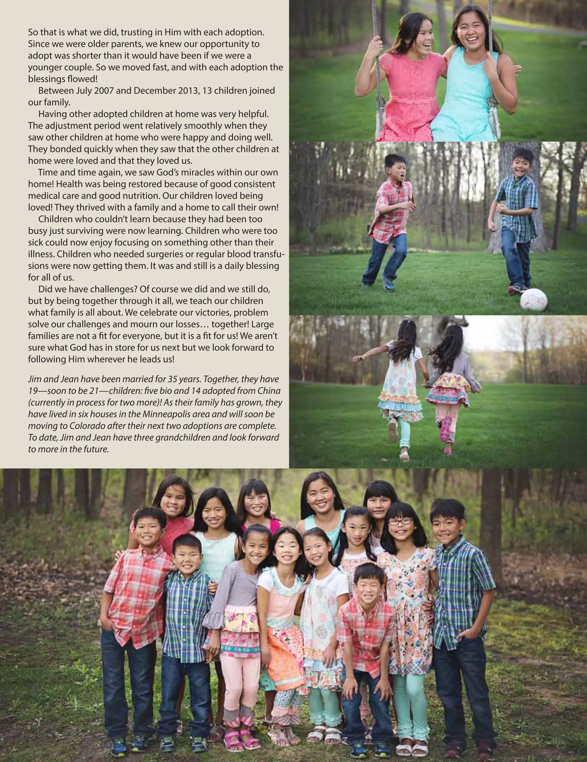 So that is what we did, trusting in Him with each adoption.
Since we were older parents, we knew our opportunity to
adopt was shorter than it would have been if we were a
younger couple. So we moved fast, and with each adoption the
blessings flowed!
Between July 2007 and December 2013, 13 children joined
our family.
Having other adopted children at home was very helpful.
The adjustment period went relatively smoothly when they
saw other children at home who were happy and doing well.
They bonded quickly when they saw that the other children at
home were loved and that they loved us.
Time and time again, we saw God’s miracles within our own
home! Health was being restored because of good consistent
medical care and good nutrition. Our children loved being
loved! They thrived with a family and a home to call their own!
Children who couldn’t learn because they had been too
busy just surviving were now learning. Children who were too
sick could now enjoy focusing on something other than their
illness. Children who needed surgeries or regular blood transfu-
sions were now getting them. It was and still is a daily blessing
for all of us.
Did we have challenges? Of course we did and we still do,
but by being together through it all, we teach our children
what family is all about. We celebrate our victories, problem
solve our challenges and mourn our losses… together! Large
families are not a fit for everyone, but it is a fit for us! We aren’t
sure what God has in store for us next but we look forward to
following Him wherever he leads us!
Jim and Jean have been married for 35 years. Together, they have
19—soon to be 21—children: five bio and 14 adopted from China
(currently in process for two more)! As their family has grown, they
have lived in six houses in the Minneapolis area and will soon be
moving to Colorado after their next two adoptions are complete.
To date, Jim and Jean have three grandchildren and look forward
to more in the future.
 