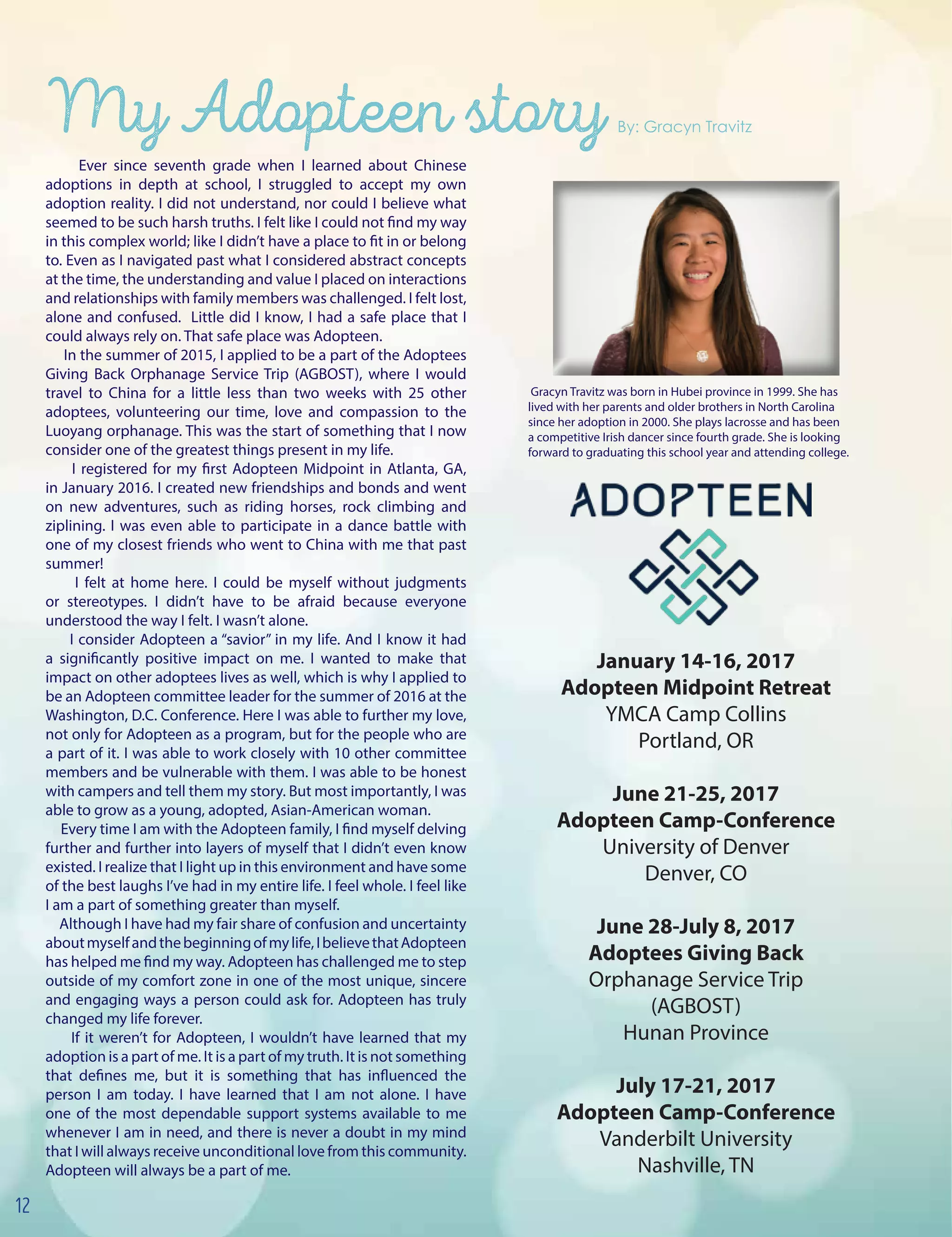 Ever since seventh grade when I learned about Chinese
adoptions in depth at school, I struggled to accept my own
adoption reality. I did not understand, nor could I believe what
seemed to be such harsh truths. I felt like I could not find my way
in this complex world; like I didn’t have a place to fit in or belong
to. Even as I navigated past what I considered abstract concepts
at the time, the understanding and value I placed on interactions
and relationships with family members was challenged. I felt lost,
alone and confused. Little did I know, I had a safe place that I
could always rely on. That safe place was Adopteen.
In the summer of 2015, I applied to be a part of the Adoptees
Giving Back Orphanage Service Trip (AGBOST), where I would
travel to China for a little less than two weeks with 25 other
adoptees, volunteering our time, love and compassion to the
Luoyang orphanage. This was the start of something that I now
consider one of the greatest things present in my life.
I registered for my first Adopteen Midpoint in Atlanta, GA,
in January 2016. I created new friendships and bonds and went
on new adventures, such as riding horses, rock climbing and
ziplining. I was even able to participate in a dance battle with
one of my closest friends who went to China with me that past
summer!
I felt at home here. I could be myself without judgments
or stereotypes. I didn’t have to be afraid because everyone
understood the way I felt. I wasn’t alone.
I consider Adopteen a “savior” in my life. And I know it had
a significantly positive impact on me. I wanted to make that
impact on other adoptees lives as well, which is why I applied to
be an Adopteen committee leader for the summer of 2016 at the
Washington, D.C. Conference. Here I was able to further my love,
not only for Adopteen as a program, but for the people who are
a part of it. I was able to work closely with 10 other committee
members and be vulnerable with them. I was able to be honest
with campers and tell them my story. But most importantly, I was
able to grow as a young, adopted, Asian-American woman.
Every time I am with the Adopteen family, I find myself delving
further and further into layers of myself that I didn’t even know
existed. I realize that I light up in this environment and have some
of the best laughs I’ve had in my entire life. I feel whole. I feel like
I am a part of something greater than myself.
Although I have had my fair share of confusion and uncertainty
aboutmyselfandthebeginningofmylife,IbelievethatAdopteen
has helped me find my way. Adopteen has challenged me to step
outside of my comfort zone in one of the most unique, sincere
and engaging ways a person could ask for. Adopteen has truly
changed my life forever.
If it weren’t for Adopteen, I wouldn’t have learned that my
adoption is a part of me. It is a part of my truth. It is not something
that defines me, but it is something that has influenced the
person I am today. I have learned that I am not alone. I have
one of the most dependable support systems available to me
whenever I am in need, and there is never a doubt in my mind
that I will always receive unconditional love from this community.
Adopteen will always be a part of me.
My Adopteen story By: Gracyn Travitz
January 14-16, 2017
Adopteen Midpoint Retreat
YMCA Camp Collins
Portland, OR
June 21-25, 2017
Adopteen Camp-Conference
University of Denver
Denver, CO
June 28-July 8, 2017
Adoptees Giving Back
Orphanage Service Trip
(AGBOST)
Hunan Province
July 17-21, 2017
Adopteen Camp-Conference
Vanderbilt University
Nashville, TN
Gracyn Travitz was born in Hubei province in 1999. She has
lived with her parents and older brothers in North Carolina
since her adoption in 2000. She plays lacrosse and has been
a competitive Irish dancer since fourth grade. She is looking
forward to graduating this school year and attending college.
12
 