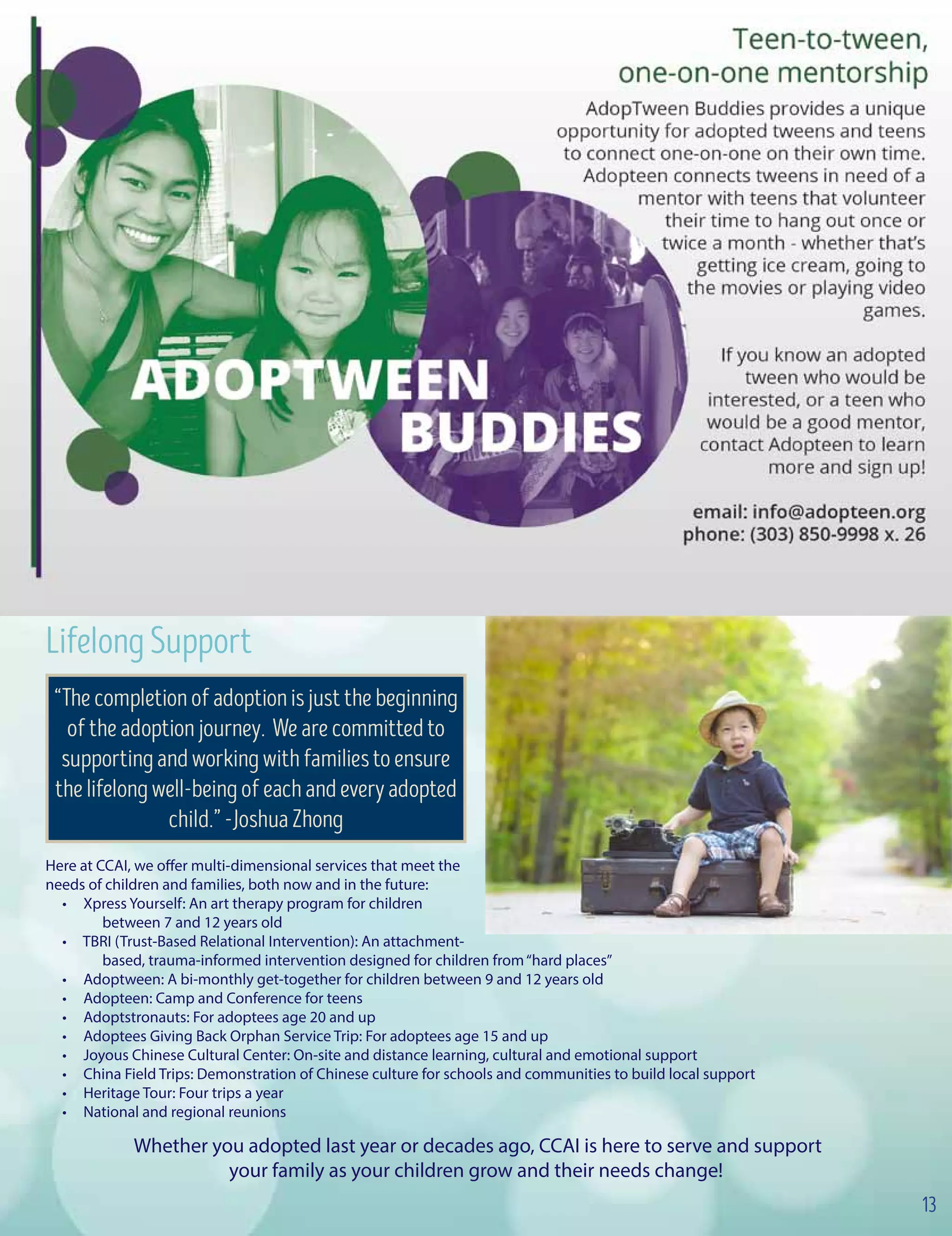 LifelongSupport
Here at CCAI, we offer multi-dimensional services that meet the
needs of children and families, both now and in the future:
• Xpress Yourself: An art therapy program for children 	
	 between 7 and 12 years old
• TBRI (Trust-Based Relational Intervention): An attachment-
	 based, trauma-informed intervention designed for children from“hard places”
• Adoptween: A bi-monthly get-together for children between 9 and 12 years old
• Adopteen: Camp and Conference for teens
• Adoptstronauts: For adoptees age 20 and up
• Adoptees Giving Back Orphan Service Trip: For adoptees age 15 and up
• Joyous Chinese Cultural Center: On-site and distance learning, cultural and emotional support
• China Field Trips: Demonstration of Chinese culture for schools and communities to build local support
• Heritage Tour: Four trips a year
• National and regional reunions
Whether you adopted last year or decades ago, CCAI is here to serve and support
your family as your children grow and their needs change!
“Thecompletionofadoptionisjustthebeginning
oftheadoptionjourney. Wearecommittedto
supportingandworkingwithfamiliestoensure
thelifelongwell-beingofeachandeveryadopted
child.”-JoshuaZhong
13
 