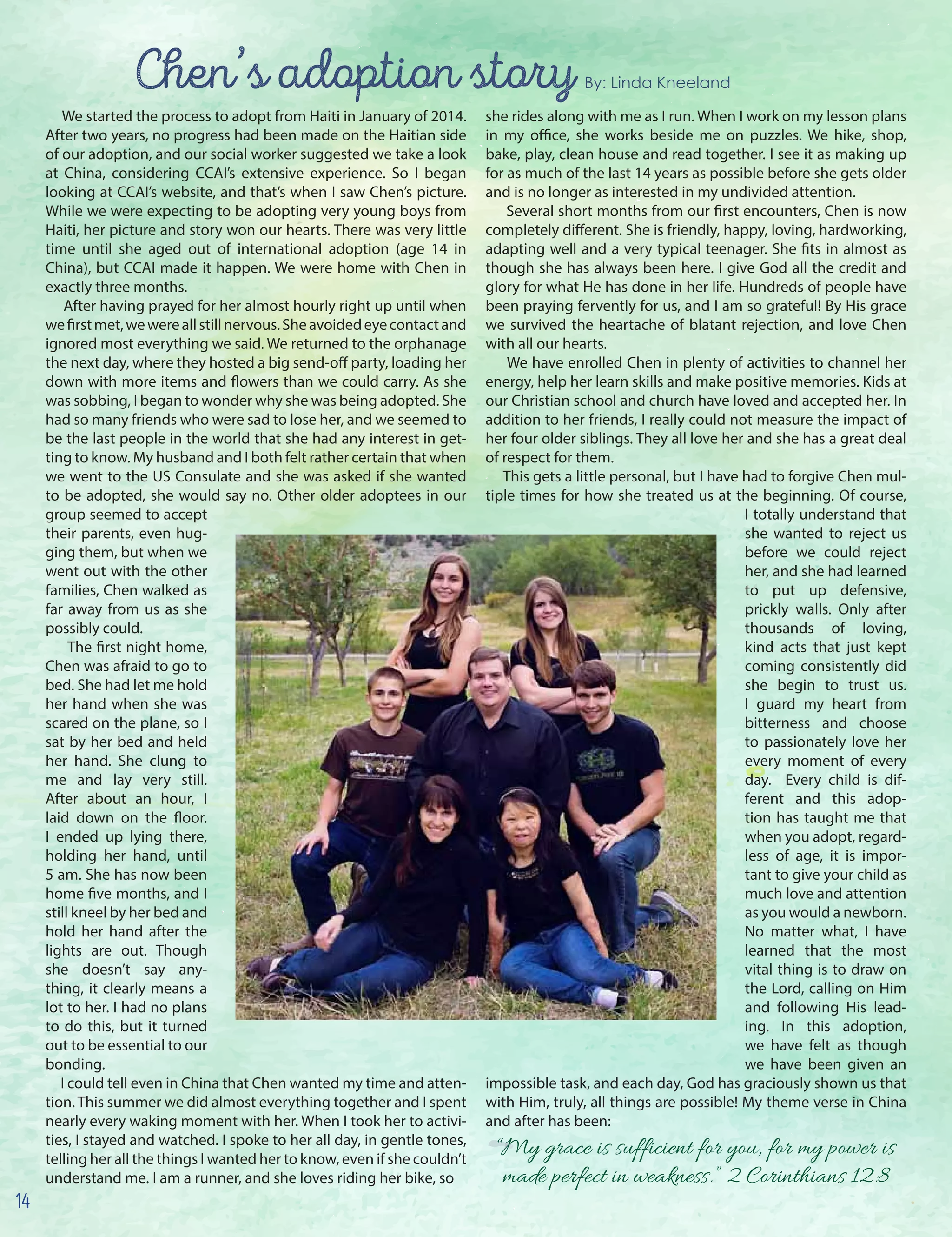 Chen’s adoption story By: Linda Kneeland
We started the process to adopt from Haiti in January of 2014.
After two years, no progress had been made on the Haitian side
of our adoption, and our social worker suggested we take a look
at China, considering CCAI’s extensive experience. So I began
looking at CCAI’s website, and that’s when I saw Chen’s picture.
While we were expecting to be adopting very young boys from
Haiti, her picture and story won our hearts. There was very little
time until she aged out of international adoption (age 14 in
China), but CCAI made it happen. We were home with Chen in
exactly three months.
After having prayed for her almost hourly right up until when
wefirstmet,wewereallstillnervous.Sheavoidedeyecontactand
ignored most everything we said. We returned to the orphanage
the next day, where they hosted a big send-off party, loading her
down with more items and flowers than we could carry. As she
was sobbing, I began to wonder why she was being adopted. She
had so many friends who were sad to lose her, and we seemed to
be the last people in the world that she had any interest in get-
ting to know. My husband and I both felt rather certain that when
we went to the US Consulate and she was asked if she wanted
to be adopted, she would say no. Other older adoptees in our
group seemed to accept
their parents, even hug-
ging them, but when we
went out with the other
families, Chen walked as
far away from us as she
possibly could.
The first night home,
Chen was afraid to go to
bed. She had let me hold
her hand when she was
scared on the plane, so I
sat by her bed and held
her hand. She clung to
me and lay very still.
After about an hour, I
laid down on the floor.
I ended up lying there,
holding her hand, until
5 am. She has now been
home five months, and I
still kneel by her bed and
hold her hand after the
lights are out. Though
she doesn’t say any-
thing, it clearly means a
lot to her. I had no plans
to do this, but it turned
out to be essential to our
bonding.
I could tell even in China that Chen wanted my time and atten-
tion. This summer we did almost everything together and I spent
nearly every waking moment with her. When I took her to activi-
ties, I stayed and watched. I spoke to her all day, in gentle tones,
telling her all the things I wanted her to know, even if she couldn’t
understand me. I am a runner, and she loves riding her bike, so
she rides along with me as I run. When I work on my lesson plans
in my office, she works beside me on puzzles. We hike, shop,
bake, play, clean house and read together. I see it as making up
for as much of the last 14 years as possible before she gets older
and is no longer as interested in my undivided attention.
Several short months from our first encounters, Chen is now
completely different. She is friendly, happy, loving, hardworking,
adapting well and a very typical teenager. She fits in almost as
though she has always been here. I give God all the credit and
glory for what He has done in her life. Hundreds of people have
been praying fervently for us, and I am so grateful! By His grace
we survived the heartache of blatant rejection, and love Chen
with all our hearts.
We have enrolled Chen in plenty of activities to channel her
energy, help her learn skills and make positive memories. Kids at
our Christian school and church have loved and accepted her. In
addition to her friends, I really could not measure the impact of
her four older siblings. They all love her and she has a great deal
of respect for them.
This gets a little personal, but I have had to forgive Chen mul-
tiple times for how she treated us at the beginning. Of course,
I totally understand that
she wanted to reject us
before we could reject
her, and she had learned
to put up defensive,
prickly walls. Only after
thousands of loving,
kind acts that just kept
coming consistently did
she begin to trust us.
I guard my heart from
bitterness and choose
to passionately love her
every moment of every
day. Every child is dif-
ferent and this adop-
tion has taught me that
when you adopt, regard-
less of age, it is impor-
tant to give your child as
much love and attention
as you would a newborn.
No matter what, I have
learned that the most
vital thing is to draw on
the Lord, calling on Him
and following His lead-
ing. In this adoption,
we have felt as though
we have been given an
impossible task, and each day, God has graciously shown us that
with Him, truly, all things are possible! My theme verse in China
and after has been:
“My grace is sufficient for you, for my power is
made perfect in weakness.” 2 Corinthians 12:8
14
 