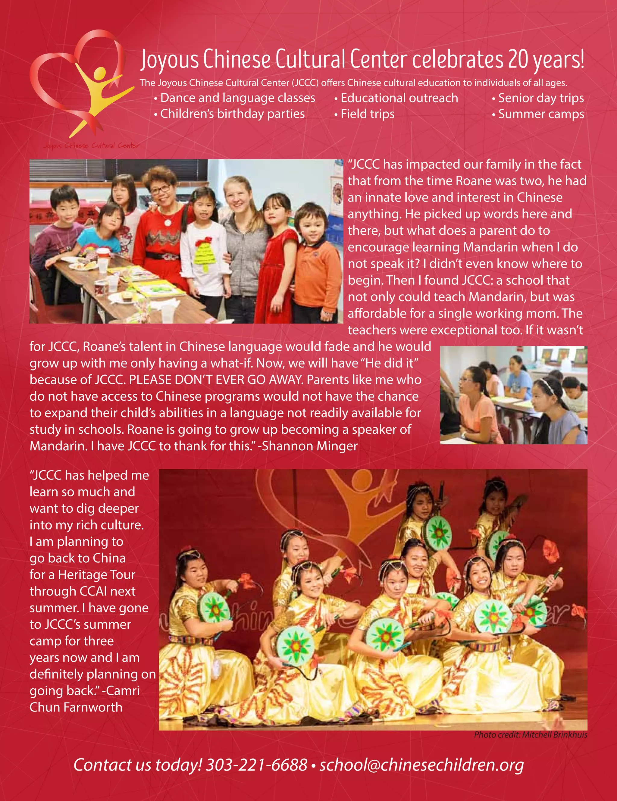 JoyousChineseCulturalCentercelebrates20years!
The Joyous Chinese Cultural Center (JCCC) offers Chinese cultural education to individuals of all ages.
• Dance and language classes
• Children’s birthday parties
			
Contact us today! 303-221-6688 • school@chinesechildren.org
“JCCC has impacted our family in the fact
that from the time Roane was two, he had
an innate love and interest in Chinese
anything. He picked up words here and
there, but what does a parent do to
encourage learning Mandarin when I do
not speak it? I didn’t even know where to
begin. Then I found JCCC: a school that
not only could teach Mandarin, but was
affordable for a single working mom. The
teachers were exceptional too. If it wasn’t
for JCCC, Roane’s talent in Chinese language would fade and he would
grow up with me only having a what-if. Now, we will have“He did it”
because of JCCC. PLEASE DON’T EVER GO AWAY. Parents like me who
do not have access to Chinese programs would not have the chance
to expand their child’s abilities in a language not readily available for
study in schools. Roane is going to grow up becoming a speaker of
Mandarin. I have JCCC to thank for this.”-Shannon Minger
“JCCC has helped me
learn so much and
want to dig deeper
into my rich culture.
I am planning to
go back to China
for a Heritage Tour
through CCAI next
summer. I have gone
to JCCC’s summer
camp for three
years now and I am
definitely planning on
going back.”-Camri
Chun Farnworth
• Educational outreach	
• Field trips
• Senior day trips
• Summer camps	
Photo credit: Mitchell Brinkhuis
 