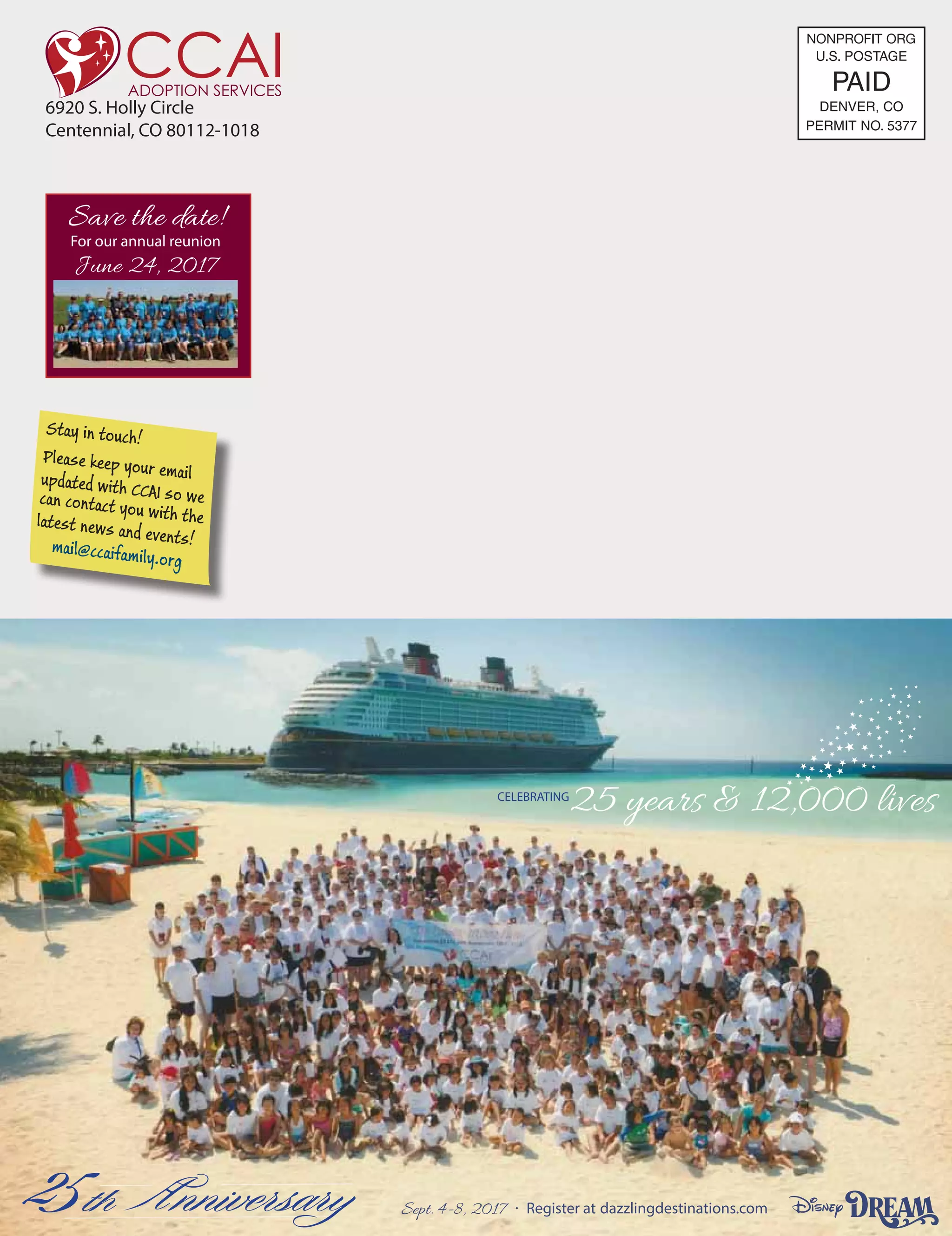 CELEBRATING
25 years  12,000 lives
Sept. 4-8, 2017 Register at dazzlingdestinations.com
6920 S. Holly Circle
Centennial, CO 80112-1018
Stay in touch!
Please keep your emailupdated with CCAI so wecan contact you with thelatest news and events!mail@ccaifamily.org
Save the date!
For our annual reunion
June 24, 2017
U.S. POSTAGE
PAID
PERMIT NO. 5377
DENVER, CO
NONPROFIIT ORG
 