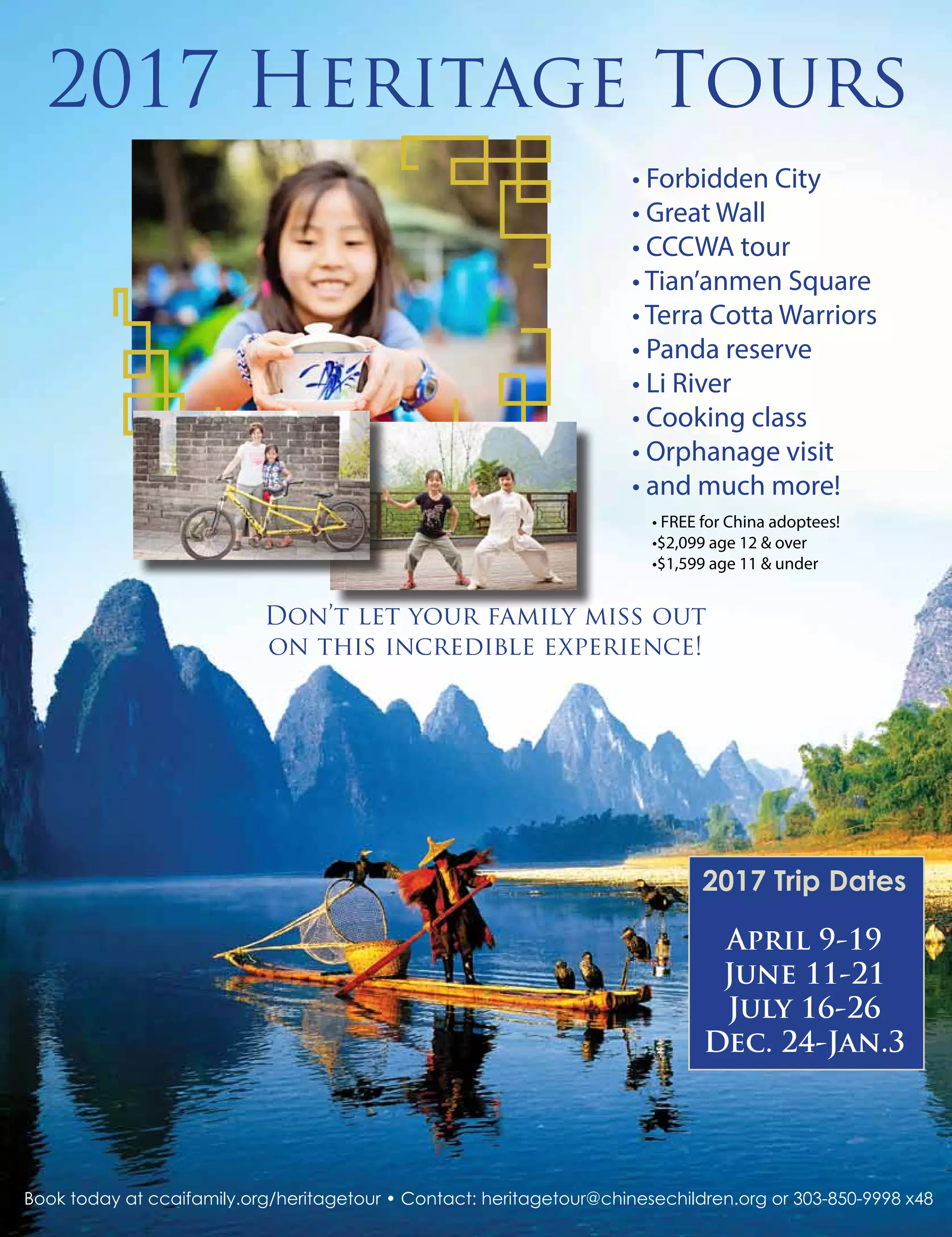• FREE for China adoptees!
•$2,099 age 12 & over
•$1,599 age 11 & under
2017 Trip Dates
April 9-19
June 11-21
July 16-26
Dec. 24-Jan.3
2017 Heritage Tours
Don’t let your family miss out
on this incredible experience!
Book today at ccaifamily.org/heritagetour • Contact: heritagetour@chinesechildren.org or 303-850-9998 x48
• Forbidden City
• Great Wall
• CCCWA tour
• Tian’anmen Square
• Terra Cotta Warriors
• Panda reserve
• Li River
• Cooking class
• Orphanage visit
• and much more!
 