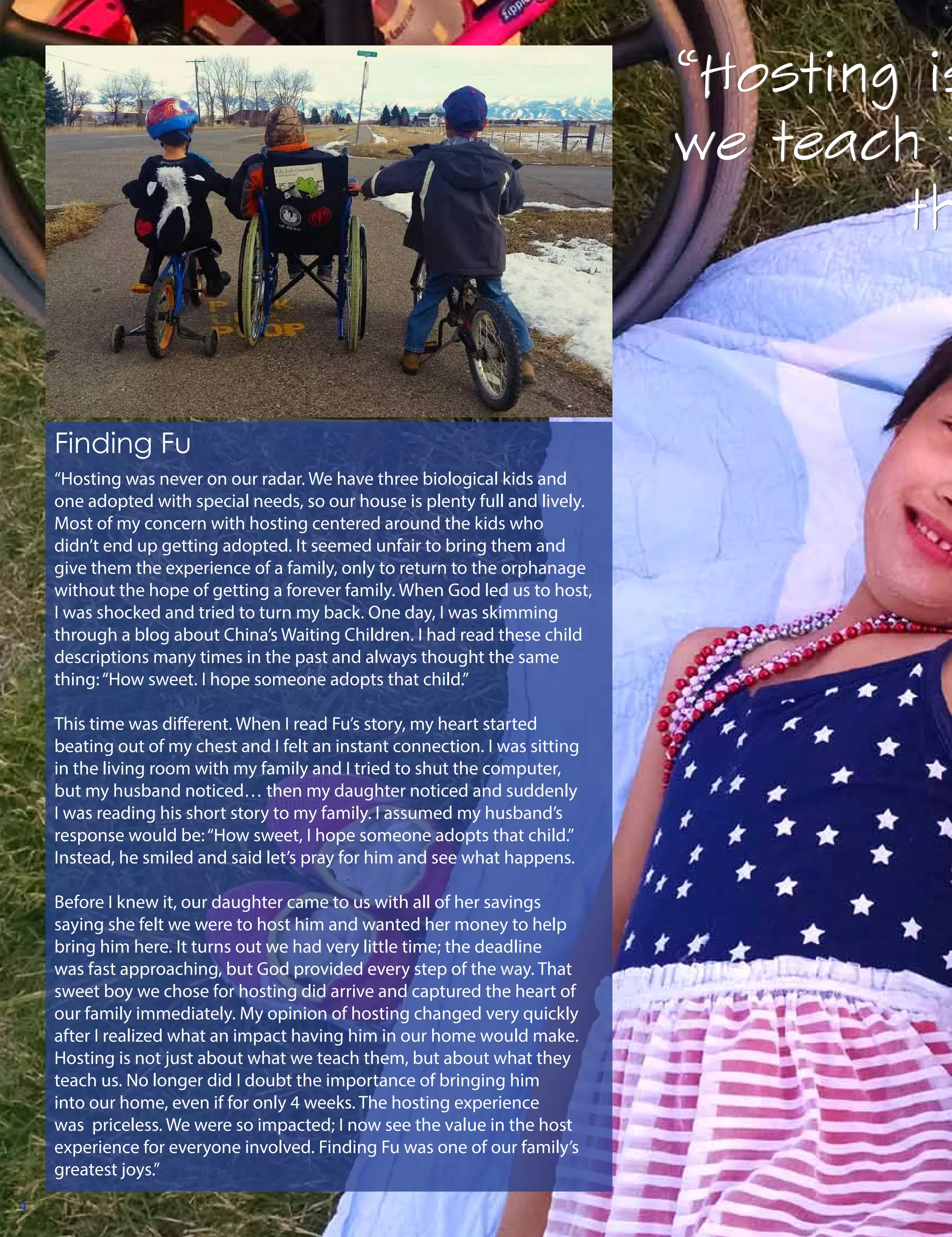 “Hosting is
we teach t
th
“Hosting is
we teach t
th
Finding Fu
“Hosting was never on our radar. We have three biological kids and
one adopted with special needs, so our house is plenty full and lively.
Most of my concern with hosting centered around the kids who
didn’t end up getting adopted. It seemed unfair to bring them and
give them the experience of a family, only to return to the orphanage
without the hope of getting a forever family. When God led us to host,
I was shocked and tried to turn my back. One day, I was skimming
through a blog about China’s Waiting Children. I had read these child
descriptions many times in the past and always thought the same
thing:“How sweet. I hope someone adopts that child.”
This time was different. When I read Fu’s story, my heart started
beating out of my chest and I felt an instant connection. I was sitting
in the living room with my family and I tried to shut the computer,
but my husband noticed… then my daughter noticed and suddenly
I was reading his short story to my family. I assumed my husband’s
response would be:“How sweet, I hope someone adopts that child.”
Instead, he smiled and said let’s pray for him and see what happens.
Before I knew it, our daughter came to us with all of her savings
saying she felt we were to host him and wanted her money to help
bring him here. It turns out we had very little time; the deadline
was fast approaching, but God provided every step of the way. That
sweet boy we chose for hosting did arrive and captured the heart of
our family immediately. My opinion of hosting changed very quickly
after I realized what an impact having him in our home would make.
Hosting is not just about what we teach them, but about what they
teach us. No longer did I doubt the importance of bringing him
into our home, even if for only 4 weeks. The hosting experience
was priceless. We were so impacted; I now see the value in the host
experience for everyone involved. Finding Fu was one of our family’s
greatest joys.”
4
 