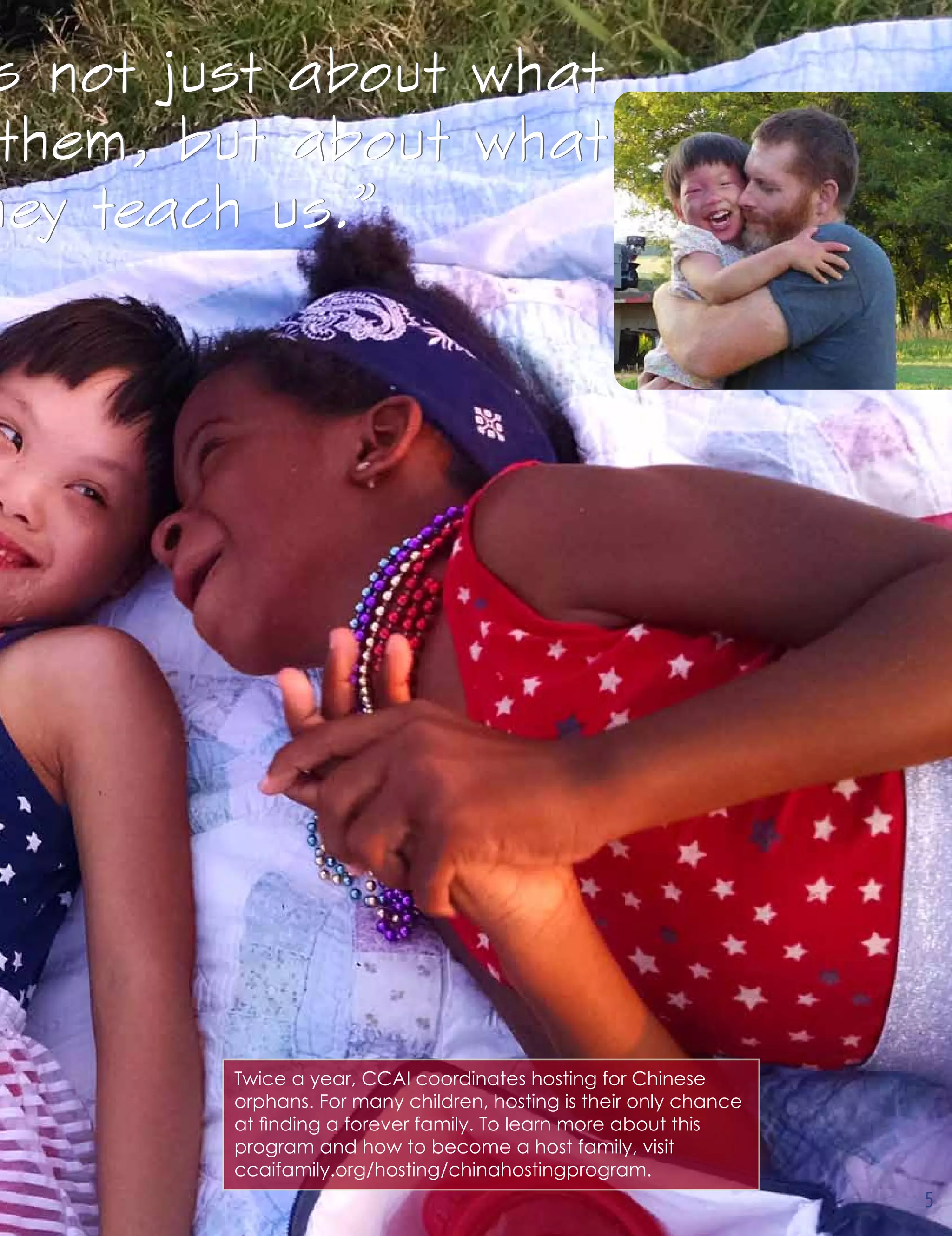 s not just about what
them, but about what
hey teach us.”
s not just about what
them, but about what
hey teach us.”
Twice a year, CCAI coordinates hosting for Chinese
orphans. For many children, hosting is their only chance
at finding a forever family. To learn more about this
program and how to become a host family, visit
ccaifamily.org/hosting/chinahostingprogram.
5
 