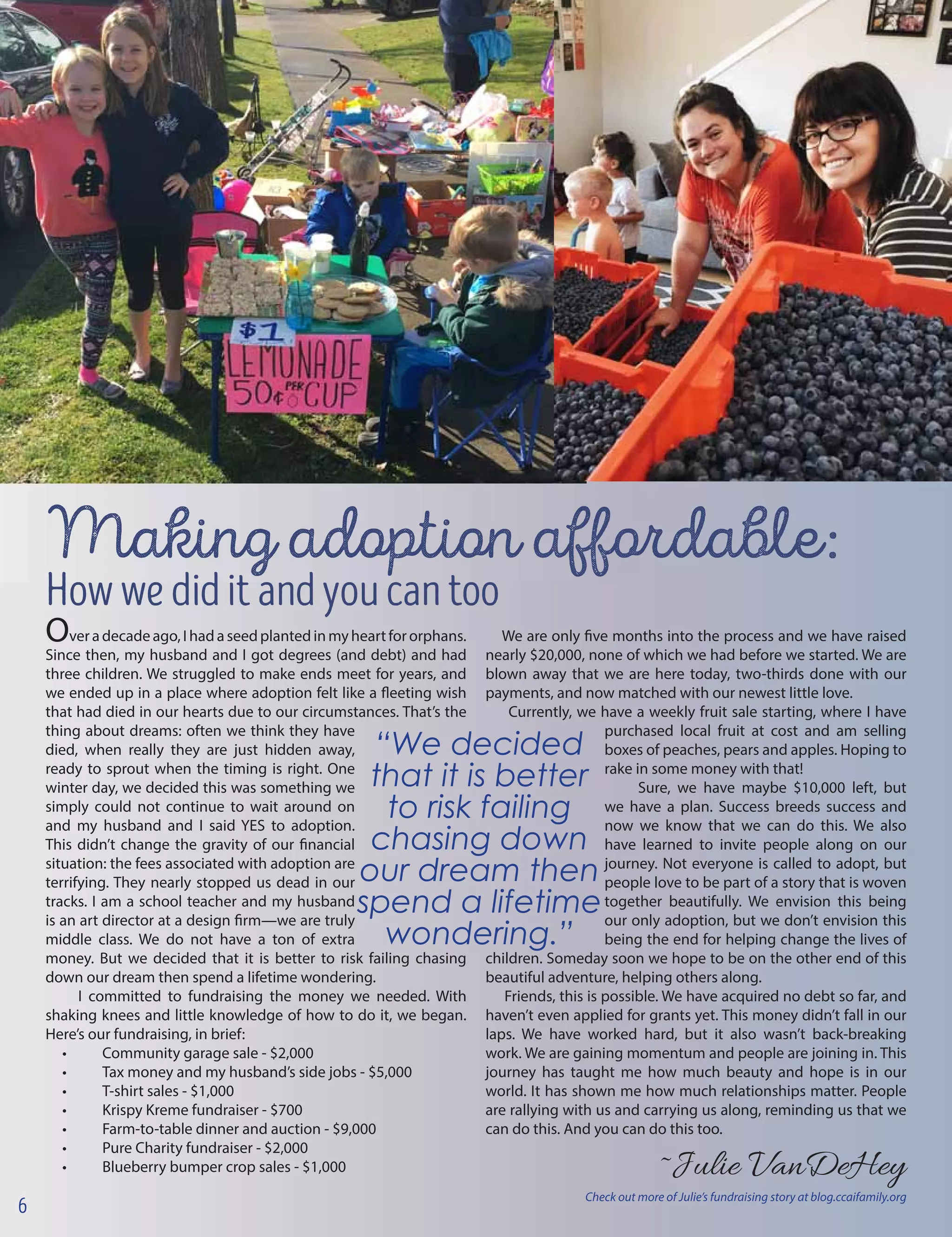 veradecadeago,Ihadaseedplantedinmyheartfororphans.
Since then, my husband and I got degrees (and debt) and had
three children. We struggled to make ends meet for years, and
we ended up in a place where adoption felt like a fleeting wish
that had died in our hearts due to our circumstances. That’s the
thing about dreams: often we think they have
died, when really they are just hidden away,
ready to sprout when the timing is right. One
winter day, we decided this was something we
simply could not continue to wait around on
and my husband and I said YES to adoption.
This didn’t change the gravity of our financial
situation: the fees associated with adoption are
terrifying. They nearly stopped us dead in our
tracks. I am a school teacher and my husband
is an art director at a design firm—we are truly
middle class. We do not have a ton of extra
money. But we decided that it is better to risk failing chasing
down our dream then spend a lifetime wondering.
I committed to fundraising the money we needed. With
shaking knees and little knowledge of how to do it, we began.
Here’s our fundraising, in brief:
•	 Community garage sale - $2,000
•	 Tax money and my husband’s side jobs - $5,000
•	 T-shirt sales - $1,000
•	 Krispy Kreme fundraiser - $700
•	 Farm-to-table dinner and auction - $9,000
•	 Pure Charity fundraiser - $2,000
•	 Blueberry bumper crop sales - $1,000
Making adoption affordable:
Howwediditandyoucantoo
O
“We decided
that it is better
to risk failing
chasing down
our dream then
spend a lifetime
wondering.”
We are only five months into the process and we have raised
nearly $20,000, none of which we had before we started. We are
blown away that we are here today, two-thirds done with our
payments, and now matched with our newest little love.
Currently, we have a weekly fruit sale starting, where I have
purchased local fruit at cost and am selling
boxes of peaches, pears and apples. Hoping to
rake in some money with that!
Sure, we have maybe $10,000 left, but
we have a plan. Success breeds success and
now we know that we can do this. We also
have learned to invite people along on our
journey. Not everyone is called to adopt, but
people love to be part of a story that is woven
together beautifully. We envision this being
our only adoption, but we don’t envision this
being the end for helping change the lives of
children. Someday soon we hope to be on the other end of this
beautiful adventure, helping others along.
Friends, this is possible. We have acquired no debt so far, and
haven’t even applied for grants yet. This money didn’t fall in our
laps. We have worked hard, but it also wasn’t back-breaking
work. We are gaining momentum and people are joining in. This
journey has taught me how much beauty and hope is in our
world. It has shown me how much relationships matter. People
are rallying with us and carrying us along, reminding us that we
can do this. And you can do this too.
			~Julie VanDeHey
6
Check out more of Julie’s fundraising story at blog.ccaifamily.org
 