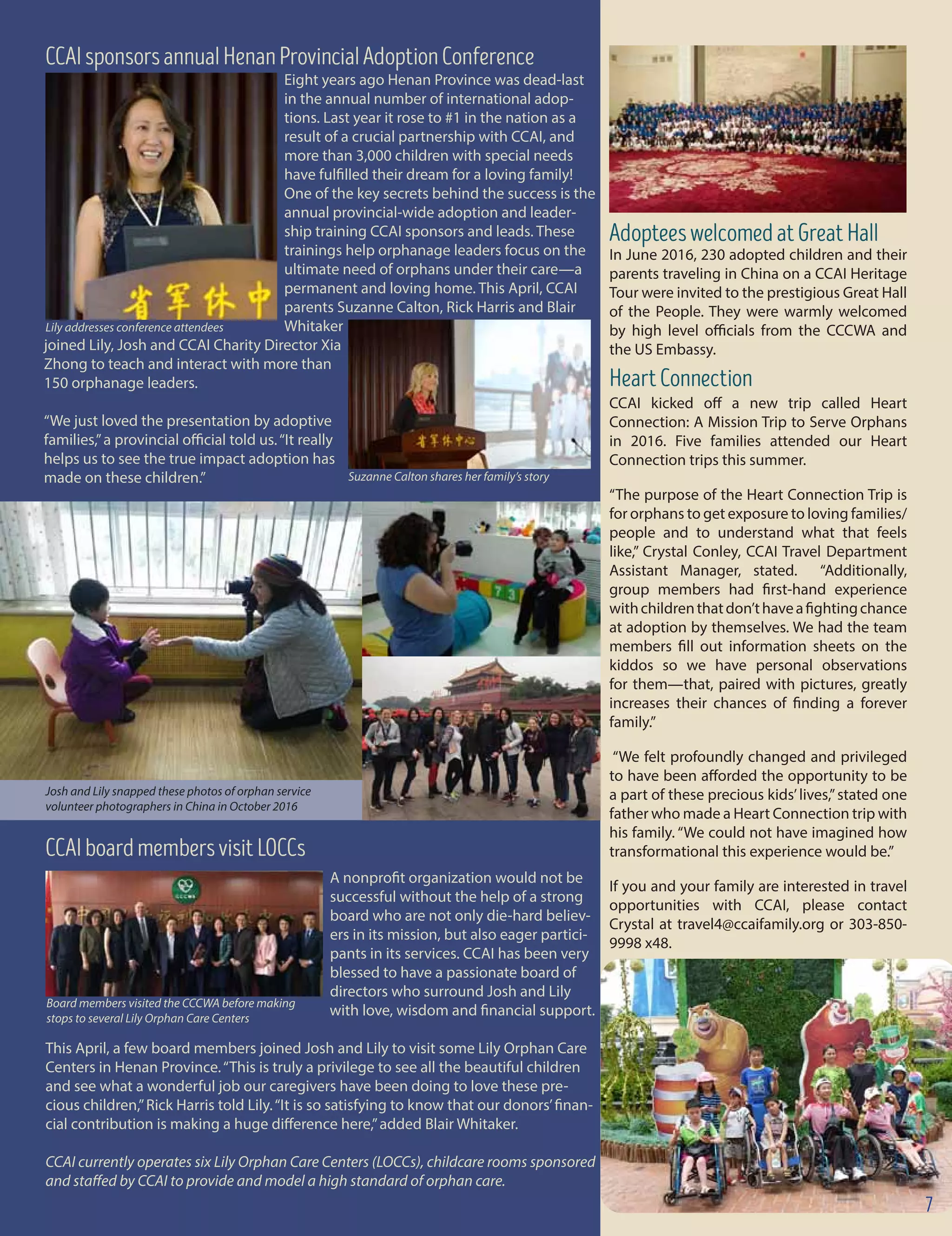 Eight years ago Henan Province was dead-last
in the annual number of international adop-
tions. Last year it rose to #1 in the nation as a
result of a crucial partnership with CCAI, and
more than 3,000 children with special needs
have fulfilled their dream for a loving family!
One of the key secrets behind the success is the
annual provincial-wide adoption and leader-
ship training CCAI sponsors and leads. These
trainings help orphanage leaders focus on the
ultimate need of orphans under their care—a
permanent and loving home. This April, CCAI
parents Suzanne Calton, Rick Harris and Blair
Whitaker
joined Lily, Josh and CCAI Charity Director Xia
Zhong to teach and interact with more than
150 orphanage leaders.
“We just loved the presentation by adoptive
families,”a provincial official told us.“It really
helps us to see the true impact adoption has
made on these children.”
Lily addresses conference attendees
CCAIsponsorsannualHenanProvincialAdoptionConference
A nonprofit organization would not be
successful without the help of a strong
board who are not only die-hard believ-
ers in its mission, but also eager partici-
pants in its services. CCAI has been very
blessed to have a passionate board of
directors who surround Josh and Lily 	
					 with love, wisdom and financial support.
This April, a few board members joined Josh and Lily to visit some Lily Orphan Care
Centers in Henan Province.“This is truly a privilege to see all the beautiful children
and see what a wonderful job our caregivers have been doing to love these pre-
cious children,”Rick Harris told Lily.“It is so satisfying to know that our donors’finan-
cial contribution is making a huge difference here,”added Blair Whitaker.
CCAI currently operates six Lily Orphan Care Centers (LOCCs), childcare rooms sponsored
and staffed by CCAI to provide and model a high standard of orphan care.
CCAIboardmembersvisitLOCCs
AdopteeswelcomedatGreatHall
In June 2016, 230 adopted children and their
parents traveling in China on a CCAI Heritage
Tour were invited to the prestigious Great Hall
of the People. They were warmly welcomed
by high level officials from the CCCWA and
the US Embassy.
HeartConnection
CCAI kicked off a new trip called Heart
Connection: A Mission Trip to Serve Orphans
in 2016. Five families attended our Heart
Connection trips this summer.
“The purpose of the Heart Connection Trip is
for orphans to get exposure to loving families/
people and to understand what that feels
like,” Crystal Conley, CCAI Travel Department
Assistant Manager, stated. “Additionally,
group members had first-hand experience
withchildrenthatdon’thaveafightingchance
at adoption by themselves. We had the team
members fill out information sheets on the
kiddos so we have personal observations
for them—that, paired with pictures, greatly
increases their chances of finding a forever
family.”
“We felt profoundly changed and privileged
to have been afforded the opportunity to be
a part of these precious kids’lives,”stated one
father who made a Heart Connection trip with
his family. “We could not have imagined how
transformational this experience would be.”
If you and your family are interested in travel
opportunities with CCAI, please contact
Crystal at travel4@ccaifamily.org or 303-850-
9998 x48.
Suzanne Calton shares her family’s story
Josh and Lily snapped these photos of orphan service
volunteer photographers in China in October 2016
7
Board members visited the CCCWA before making
stops to several Lily Orphan Care Centers
 