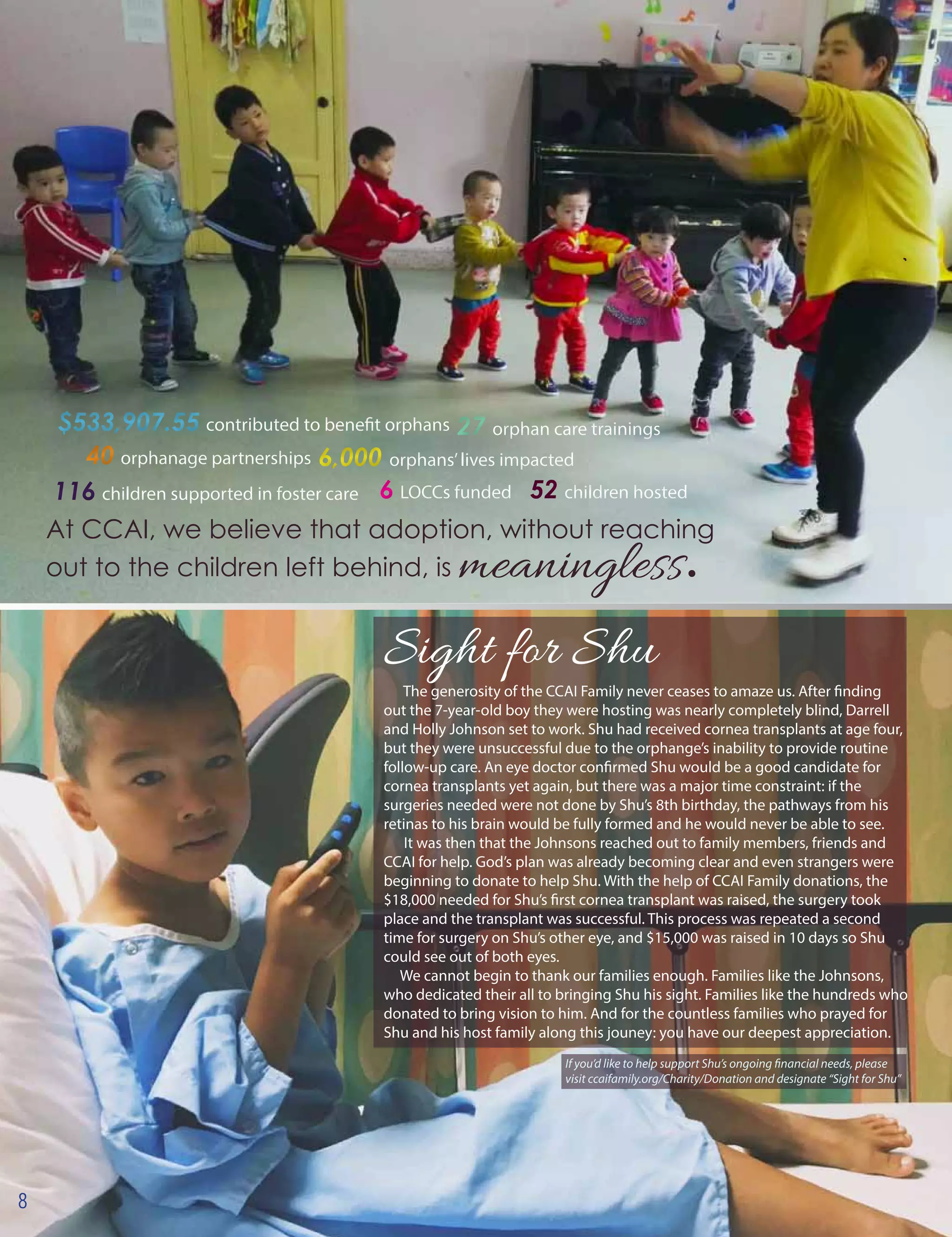 At CCAI, we believe that adoption, without reaching
out to the children left behind, is meaningless.
$533,907.55 contributed to benefit orphans$533,907.55 contributed to benefit orphans
40 orphanage partnerships40 orphanage partnerships
116 children supported in foster care116 children supported in foster care 6 LOCCs funded6 LOCCs funded
27 orphan care trainings27 orphan care trainings
52 children hosted52 children hosted
6,000 orphans’lives impacted6,000 orphans’lives impacted
Sight for Shu
The generosity of the CCAI Family never ceases to amaze us. After finding
out the 7-year-old boy they were hosting was nearly completely blind, Darrell
and Holly Johnson set to work. Shu had received cornea transplants at age four,
but they were unsuccessful due to the orphange’s inability to provide routine
follow-up care. An eye doctor confirmed Shu would be a good candidate for
cornea transplants yet again, but there was a major time constraint: if the
surgeries needed were not done by Shu’s 8th birthday, the pathways from his
retinas to his brain would be fully formed and he would never be able to see.
It was then that the Johnsons reached out to family members, friends and
CCAI for help. God’s plan was already becoming clear and even strangers were
beginning to donate to help Shu. With the help of CCAI Family donations, the
$18,000 needed for Shu’s first cornea transplant was raised, the surgery took
place and the transplant was successful. This process was repeated a second
time for surgery on Shu’s other eye, and $15,000 was raised in 10 days so Shu
could see out of both eyes.
We cannot begin to thank our families enough. Families like the Johnsons,
who dedicated their all to bringing Shu his sight. Families like the hundreds who
donated to bring vision to him. And for the countless families who prayed for
Shu and his host family along this jouney: you have our deepest appreciation.
8
If you’d like to help support Shu’s ongoing financial needs, please
visit ccaifamily.org/Charity/Donation and designate “Sight for Shu”
 