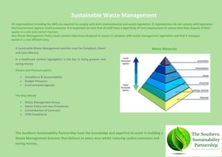 A Sustainable Waste Management solution must be Compliant, Green
and Cost effective.
In a healthcare context segregation is the key to being greener and
saving money.
Drivers and Pressure points
 Compliance & Accountability
 Budget Pressures
 Environmental Agenda
The Way Ahead
 Waste Management Group
 Waste Policy and new Procedures
 Consolidations of Contracts
 HTM Compliance
Sustainable Waste Management
All organisations including the NHS are required to comply with both environmental and waste legislation. If organisations do not comply with legislation
the Environment Agency could prosecute. It is important to note that all staff have a legal Duty of Care requirement to ensure that they dispose of their
waste in a safe and correct manner.
Any Waste Management Policy must contain objectives designed to ensure it complies with waste management legislation and that it manages
waste in a cost efficient way.
Waste Hierarchy
The Southern Sustainability Partnership have the knowledge and expertise to assist in building a
Waste Management Solution that delivers in every area whilst reducing carbon emissions and
saving money.
 