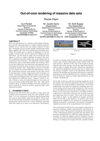 Out-of-core rendering of massive data sets
Review Paper
Kurt Portelli
Department of Computer
Science
Faculty of Information &
Communications Technology
University of Malta
kpor0005@um.edu.mt
Mr. Sandro Spina
(Supervisor)
Department of Computer
Science
Faculty of Information &
Communications Technology
University of Malta
sandro.spina@um.edu.mt
Mr. Keith Bugeja
(Co-Supervisor)
Department of Computer
Science
Faculty of Information &
Communications Technology
University of Malta
keith.bugeja@um.edu.mt
ABSTRACT
With the advancement in computer-aided design technolo-
gies and 3D capturing devices, complex realistic geometric
models can be created that can contain millions of trian-
gles. Examples of such models include architectural build-
ings, complex CAD structures and 3D scans of heritage sites.
These 3D models pose a number of challenges to current
graphic systems when used for interactive display and ma-
nipulation. In this work we make use of out-of-core tech-
niques in order to enable rendering of massive data sets.
Our rendering framework makes use of ray-casting and an
acceleration data structure. The algorithm renders models
without the need to load them entirely into memory. Mod-
els are ﬁrst added into the framework and organized onto a
tree-based acceleration data structure with the leaves con-
taining the models’ data. Depending on memory availabil-
ity, two caches are created inside the main memory, one for
the acceleration structure and another for the data stored
at the leaf nodes. Various replacement policy heuristics are
tested. Each heuristic has a diﬀerent policy on how the data
is managed and replaced inside the caches to determine the
best approach in diﬀerent scenes. Figure 7 found in sec-
tion 4 shows a series of rendered images by our system of
the power plant model downloaded from [13]. This model
contains about 12 million triangles and each 512*512 im-
age is rendered in about 21 seconds using the LRU cache
replacement policy.
1. INTRODUCTION
Designers and 3D artists often are able to create large and
complex 3D environments using the tools available nowa-
days. It is not uncommon to generate gigabyte-sized data
sets such as power plants, ships and air planes. These mod-
els are then used for simulations and design reviews[2]. Dis-
playing such models has been a major challenge especially
when this needs to be done in an interactive environment.
(a) A highly detailed model taken
from [2].
(b) A low detailed model taken
from [9].
Figure 1
In order to visualise these 3D models, data representing ge-
ometry and material information is ﬁrst loaded inside the
main memory. However if the size of the model is greater
than the size of the memory, out-of-core algorithms must be
used in order to display the model. Out-of-core algorithms
are algorithms designed to process data that is larger than
the memory available. Some of the algorithms which help
alleviate the problem and accelerate the process to generate
each frame are model simpliﬁcation [15], visibility culling [8],
level of detail [5], image or sample approximations [4] and
occluder databases [6].
To be able to keep up with the increasing complexity of the
3D models, more advanced algorithms and better hardware
acceleration are being developed continuously. Every little
performance boost gained is spent into rendering more geo-
metric surface detail (more model primitives). One can eas-
ily see the diﬀerence between the model in ﬁgure 1a and 1b.
Figure 1a has much more detail due to its higher primitive
count but as a downside consumes more memory resources
and takes more time to render. This is due to the fact that
the model in ﬁgure 1a has millions of triangle primitives
while 1b has only a few hundred. In general, since many
operations are applied on the model’s set of primitives (eg.
lighting, movement), an increase in the number of primitives
implies an increase in the computational time required.
The rasterization method is the most popular method for in-
teractive rendering, mainly using OpenGL and DirectX. It
takes the model’s 3D geometric description and transforms
it into 2 dimensional points [12] inside the view frame, and
has been implemented very eﬃciently inside hardware. This
hardware is called the graphics card (or Graphics Process-
ing Unit) and with time their performance has increased al-
lowing us to display even larger and more complex models.
 