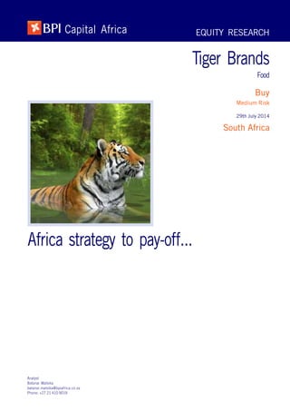 EQUITY RESEARCH
Tiger Brands
Food
Buy
Medium Risk
29th July 2014
South Africa
BPI Capital Africa
Africa strategy to pay-off...
Analyst
Batanai Matsika
batanai.matsika@bpiafrica.co.za
Phone: +27 21 410 9019
 