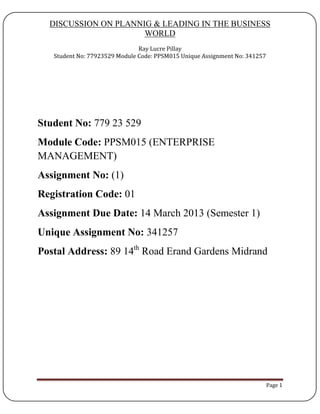 DISCUSSION ON PLANNIG & LEADING IN THE BUSINESS
WORLD
Ray Lucre Pillay
Student No: 77923529 Module Code: PPSM015 Unique Assignment No: 341257
Page 1
Student No: 779 23 529
Module Code: PPSM015 (ENTERPRISE
MANAGEMENT)
Assignment No: (1)
Registration Code: 01
Assignment Due Date: 14 March 2013 (Semester 1)
Unique Assignment No: 341257
Postal Address: 89 14th
Road Erand Gardens Midrand
 