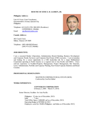 RESUME OF JOSE E. D. LLOREN, JR.
Philippine Address:
Unit 413 Ivory Court Townhomes
Greenmeadows Avenue, Quezon City
Philippines
Telephone: (63-2) 633-1530; 880-2620 (Residence)
+639209208616 (Mobile)
Email: jojo.lloren@yahoo.com
Canada Address:
465 Cusick Circle
Milton, Ontario L9T 0M9
Telephone: (905) 608-0825(Home)
(289) 9711232 (Mobile)
JOB OBJECTIVE:
I am a seasoned Banker (Operations, Administration, Branch Banking, Business Development
and Corporate Realty Services) and Corporate Real Estate (CRE) executive. I am in transition
and looking for a career opportunity in a CRE leadership role for a major Multinational
Corporation operating in North America or a regional role in Asia Pacific and EMEA. I have
relevant experience in Facilities/Property Management, Project Management, Site Selection,
Lease Administration, Portfolio and Capacity Planning, Real Estate/Capacity Solutions and Brand
Creation.
PROFESSIONAL DESIGNATION:
MASTER IN CORPORATE REAL ESTATE (MCR)
Conferred by CoreNet Global
WORK EXPERIENCE:
CONVERGYS CORPORATION
(February 2, 2004 – March 31, 2014)
Senior Director, Facilities for Asia Pacific:
Philippines: 22 sites (as of December, 2013)
India : 7 sites
Total Office Space: 2,800,000 sqf (as of December, 2013)
Operating Budget of $97MM for 2013
Employees cared for: 50,000 (Philippines and India as of December 2013)
 