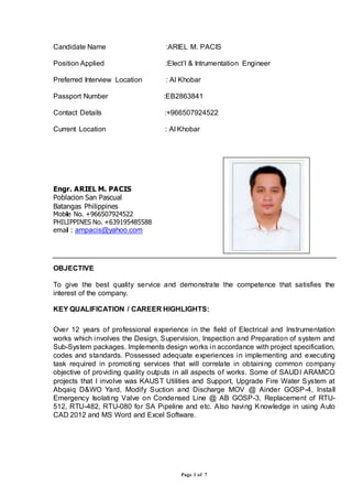 Page 1 of 7
Candidate Name :ARIEL M. PACIS
Position Applied :Elect’l & Intrumentation Engineer
Preferred Interview Location : Al Khobar
Passport Number :EB2863841
Contact Details :+966507924522
Current Location : Al Khobar
Engr. ARIEL M. PACIS
Poblacion San Pascual
Batangas Philippines
Mobile No. +966507924522
PHILIPPINES No. +639195485588
email : ampacis@yahoo.com
OBJECTIVE
To give the best quality service and demonstrate the competence that satisfies the
interest of the company.
KEY QUALIFICATION / CAREER HIGHLIGHTS:
Over 12 years of professional experience in the field of Electrical and Instrumentation
works which involves the Design, Supervision, Inspection and Preparation of system and
Sub-System packages. Implements design works in accordance with project specification,
codes and standards. Possessed adequate experiences in implementing and executing
task required in promoting services that will correlate in obtaining common company
objective of providing quality outputs in all aspects of works. Some of SAUDI ARAMCO
projects that I involve was KAUST Utilities and Support, Upgrade Fire Water System at
Abqaiq D&WO Yard, Modify Suction and Discharge MOV @ Ainder GOSP-4, Install
Emergency Isolating Valve on Condensed Line @ AB GOSP-3, Replacement of RTU-
512, RTU-482, RTU-080 for SA Pipeline and etc. Also having Knowledge in using Auto
CAD 2012 and MS Word and Excel Software.
 